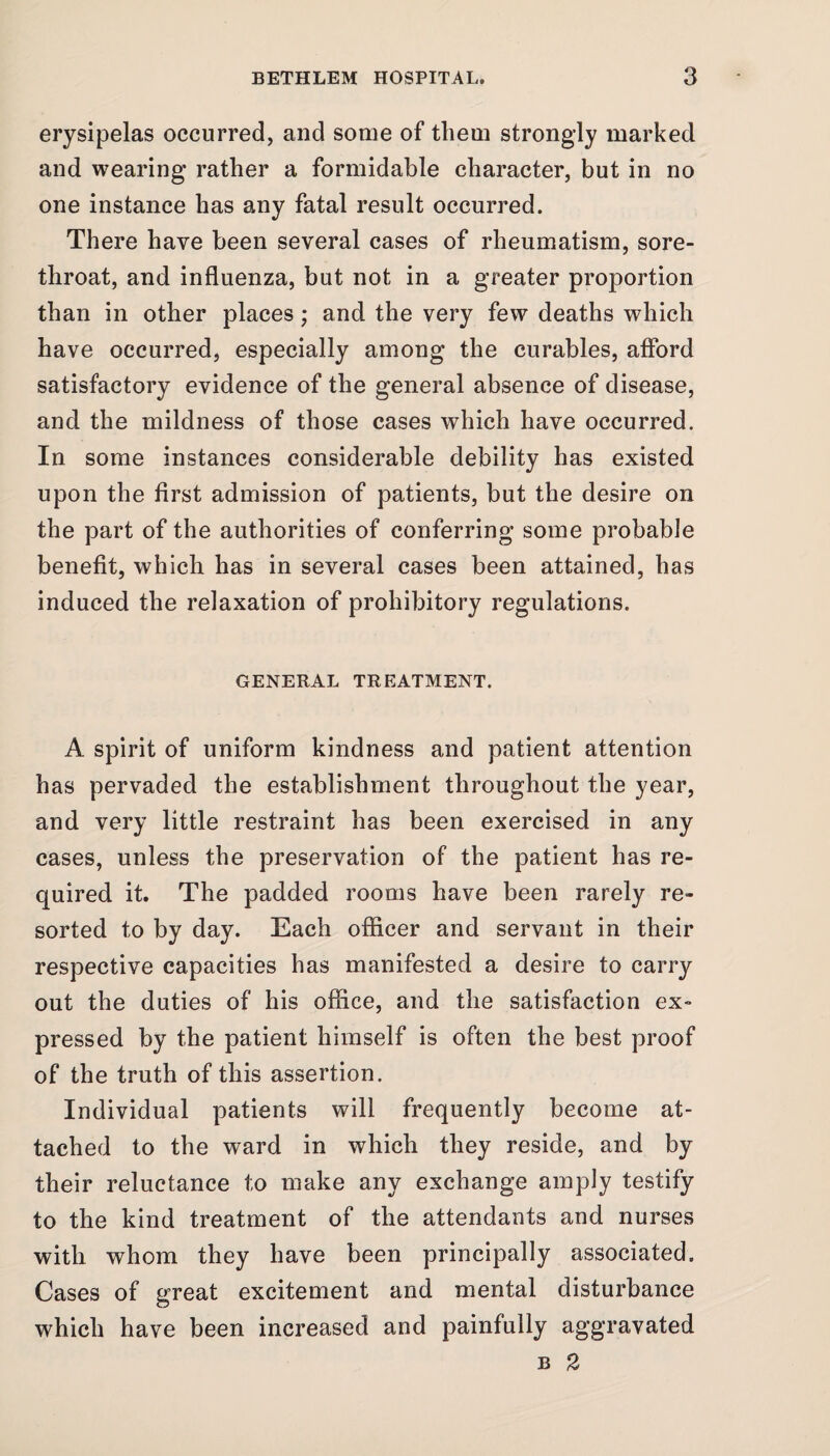 erysipelas occurred, and some of them strongly marked and wearing rather a formidable character, but in no one instance has any fatal result occurred. There have been several cases of rheumatism, sore- throat, and influenza, but not in a greater proportion than in other places; and the very few deaths which have occurred, especially among the curables, afford satisfactory evidence of the general absence of disease, and the mildness of those cases which have occurred. In some instances considerable debility has existed upon the first admission of patients, but the desire on the part of the authorities of conferring some probable benefit, which has in several cases been attained, has induced the relaxation of prohibitory regulations. GENERAL TREATMENT. A spirit of uniform kindness and patient attention has pervaded the establishment throughout the year, and very little restraint has been exercised in any cases, unless the preservation of the patient has re¬ quired it. The padded rooms have been rarely re¬ sorted to by day. Each officer and servant in their respective capacities has manifested a desire to carry out the duties of his office, and the satisfaction ex¬ pressed by the patient himself is often the best proof of the truth of this assertion. Individual patients will frequently become at¬ tached to the ward in which they reside, and by their reluctance to make any exchange amply testify to the kind treatment of the attendants and nurses with whom they have been principally associated. Cases of great excitement and mental disturbance which have been increased and painfully aggravated b 2