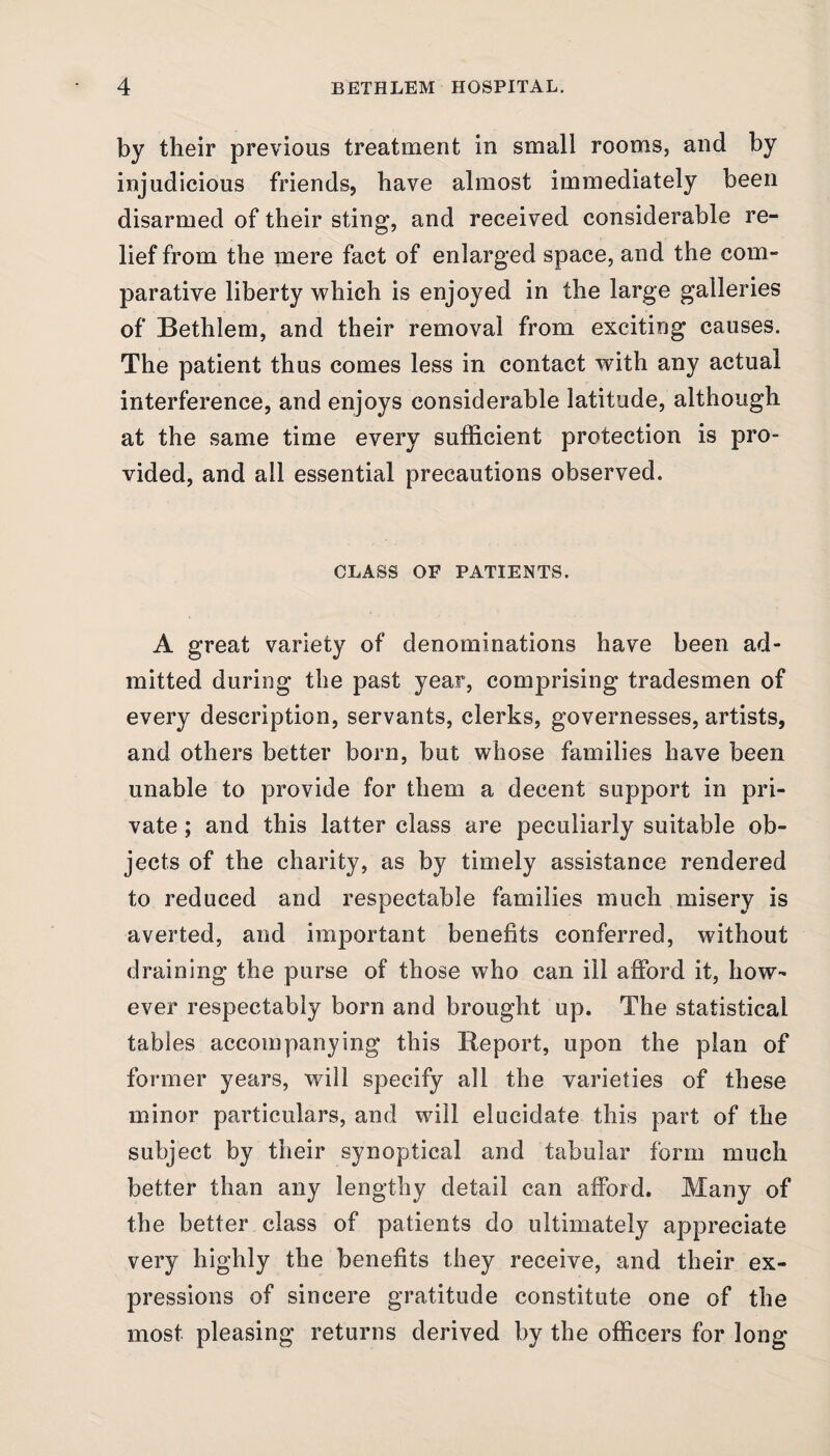 by their previous treatment in small rooms, and by injudicious friends, have almost immediately been disarmed of their sting, and received considerable re¬ lief from the mere fact of enlarged space, and the com¬ parative liberty which is enjoyed in the large galleries of Bethlem, and their removal from exciting causes. The patient thus comes less in contact with any actual interference, and enjoys considerable latitude, although at the same time every sufficient protection is pro¬ vided, and all essential precautions observed. CLASS OF PATIENTS. A great variety of denominations have been ad¬ mitted during the past year, comprising tradesmen of every description, servants, clerks, governesses, artists, and others better born, but whose families have been unable to provide for them a decent support in pri¬ vate ; and this latter class are peculiarly suitable ob¬ jects of the charity, as by timely assistance rendered to reduced and respectable families much misery is averted, and important benefits conferred, without draining the purse of those who can ill afford it, how¬ ever respectably born and brought up. The statistical tables accompanying this Report, upon the plan of former years, will specify all the varieties of these minor particulars, and will elucidate this part of the subject by their synoptical and tabular form much better than any lengthy detail can afford. Many of the better class of patients do ultimately appreciate very highly the benefits they receive, and their ex¬ pressions of sincere gratitude constitute one of the most pleasing returns derived by the officers for long