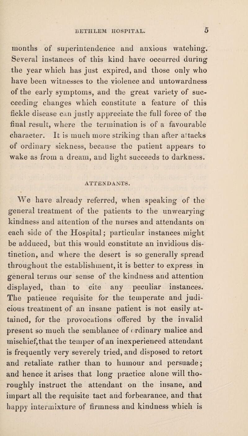 months of superintendence and anxious watching. Several instances of this kind have occurred during the year which has just expired, and those only who have been witnesses to the violence and untowardness of the early symptoms, and the great variety of suc¬ ceeding changes which constitute a feature of this fickle disease can justly appreciate the full force of the final result, where the termination is of a favourable character. It is much more striking than after attacks of ordinary sickness, because the patient appears to wake as from a dream, and light succeeds to darkness. ATTENDANTS. We have already referred, when speaking of the general treatment of the patients to the unwearying- kindness and attention of the nurses and attendants on each side of the Hospital; particular instances might be adduced, but this would constitute an invidious dis¬ tinction, and where the desert is so generally spread throughout the establishment, it is better to express in general terms our sense of the kindness and attention displayed, than to cite any peculiar instances. The patience requisite for the temperate and judi¬ cious treatment of an insane patient is not easily at¬ tained, for the provocations offered by the invalid present so much the semblance of ordinary malice and mischief,that the temper of an inexperienced attendant is frequently very severely tried, and disposed to retort and retaliate rather than to humour and persuade; and hence it arises that long practice alone will tho¬ roughly instruct the attendant on the insane, and impart all the requisite tact and forbearance, and that happy intermixture of firmness and kindness which is