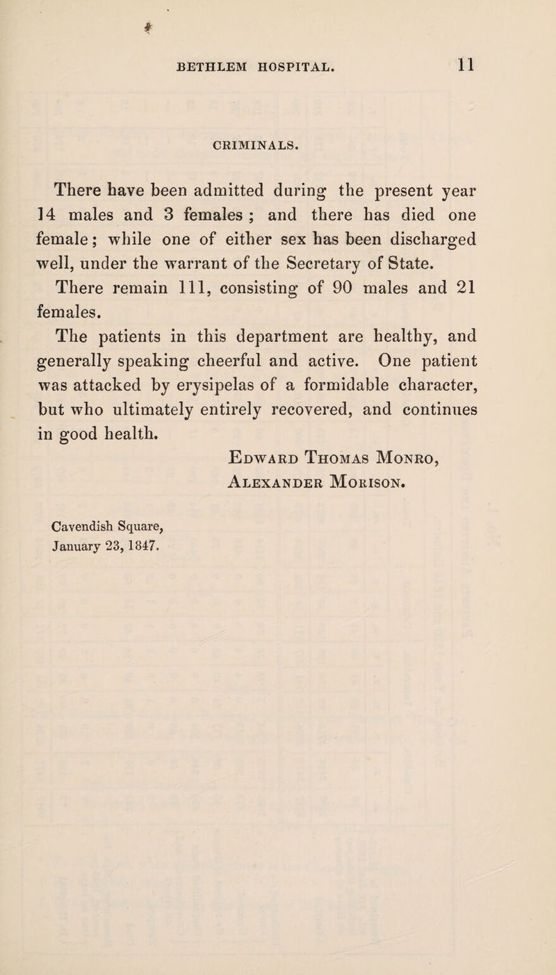 CRIMINALS. There have been admitted during the present year 14 males and 3 females ; and there has died one female; while one of either sex has been discharged well, under the warrant of the Secretary of State. There remain 111, consisting of 90 males and 21 females. The patients in this department are healthy, and generally speaking cheerful and active. One patient was attacked by erysipelas of a formidable character, but who ultimately entirely recovered, and continues in good health. Edward Thomas Monro, Alexander Morison. Cavendish Square, January 23, 1847.