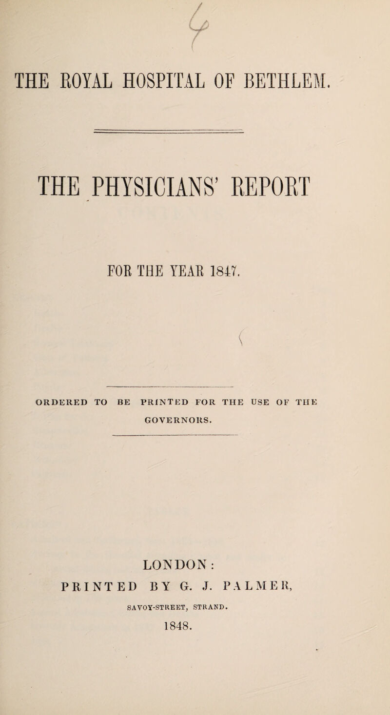 THE ROYAL HOSPITAL OF BETHLEM. THE PHYSICIANS’ REPOKT FOR THE YEAR 1847. ORDERED TO BE PRINTED FOR THE USE OF THE GOVERNORS. LONDON: PRINTED BY G. J. PALME K, SAVOY-STREET, STRAND. 1848.