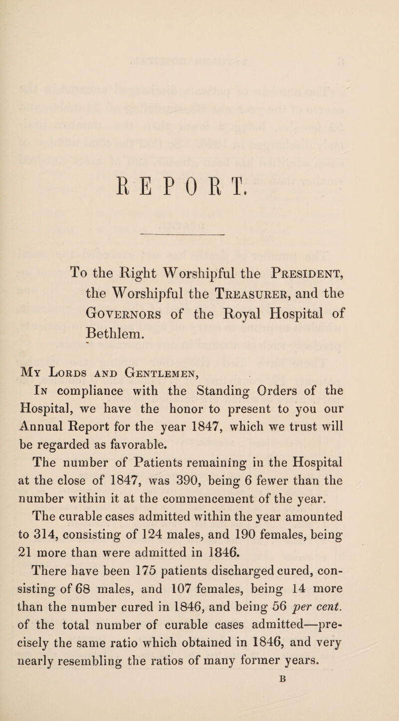 REPORT. To the Right Worshipful the President, the Worshipful the Treasurer, and the Governors of the Royal Hospital of Bethlem. My Lords and Gentlemen, In compliance with the Standing Orders of the Hospital, we have the honor to present to you our Annual Report for the year 1847, which we trust will be regarded as favorable. The number of Patients remaining in the Hospital at the close of 1847, was 390, being 6 fewer than the number within it at the commencement of the year. The curable cases admitted within the year amounted to 314, consisting of 124 males, and 190 females, being 21 more than were admitted in 1846. There have been 175 patients discharged cured, con¬ sisting of 68 males, and 107 females, being 14 more than the number cured in 1846, and being 56 per cent. of the total number of curable cases admitted—pre¬ cisely the same ratio which obtained in 1846, and very nearly resembling the ratios of many former years. B