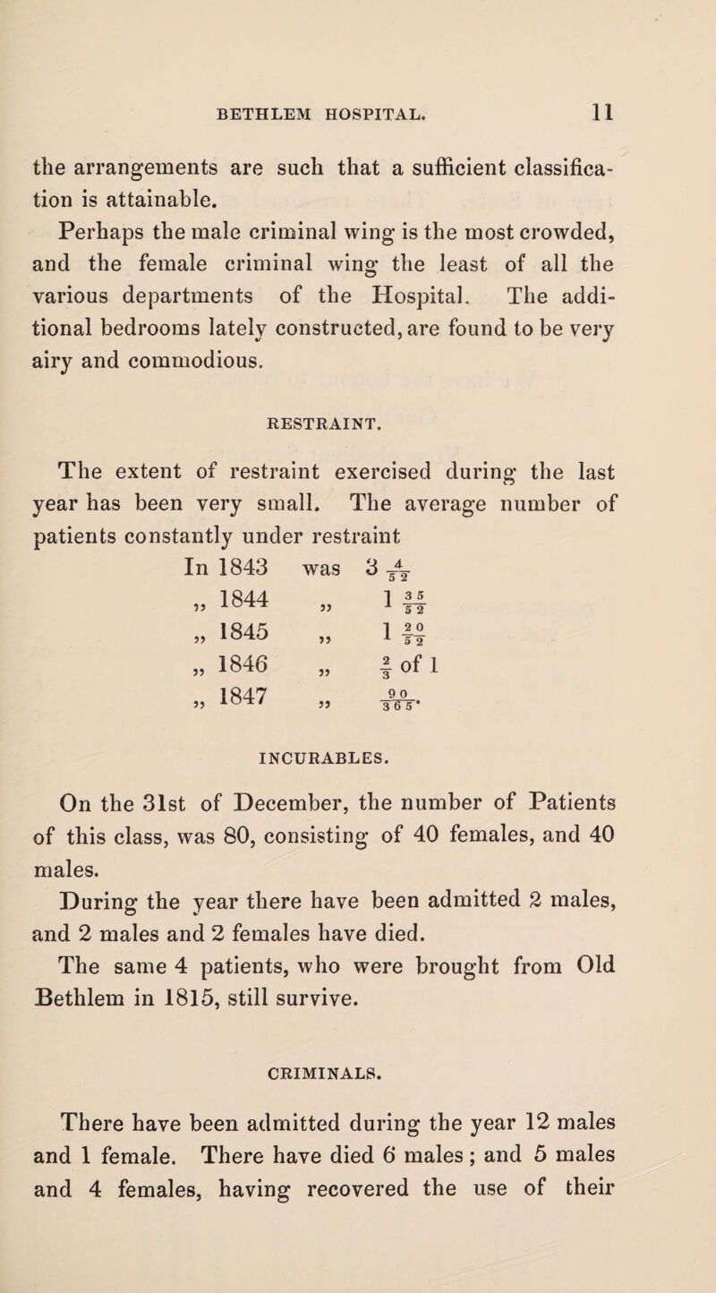 the arrangements are such that a sufficient classifica¬ tion is attainable. Perhaps the male criminal wing is the most crowded, and the female criminal wing the least of all the various departments of the Hospital. The addi¬ tional bedrooms lately constructed, are found to be very airy and commodious. RESTRAINT. The extent of restraint exercised during the last year has been very small. The average number of patients constantly under restraint In 1843 „ 1844 „ 1845 1846 5) 1847 was Q 4. ^ -5 2 jj 13 5 ^ 5 2 ?> 1 2 0 ^52 i of 1 9 0 5J ■s'ETs* INCURABLES. On the 31st of December, the number of Patients of this class, was 80, consisting of 40 females, and 40 males. During the year there have been admitted 2 males, and 2 males and 2 females have died. The same 4 patients, who were brought from Old Bethlem in 1815, still survive. CRIMINALS. There have been admitted during the year 12 males and 1 female. There have died 6 males; and 5 males and 4 females, having recovered the use of their