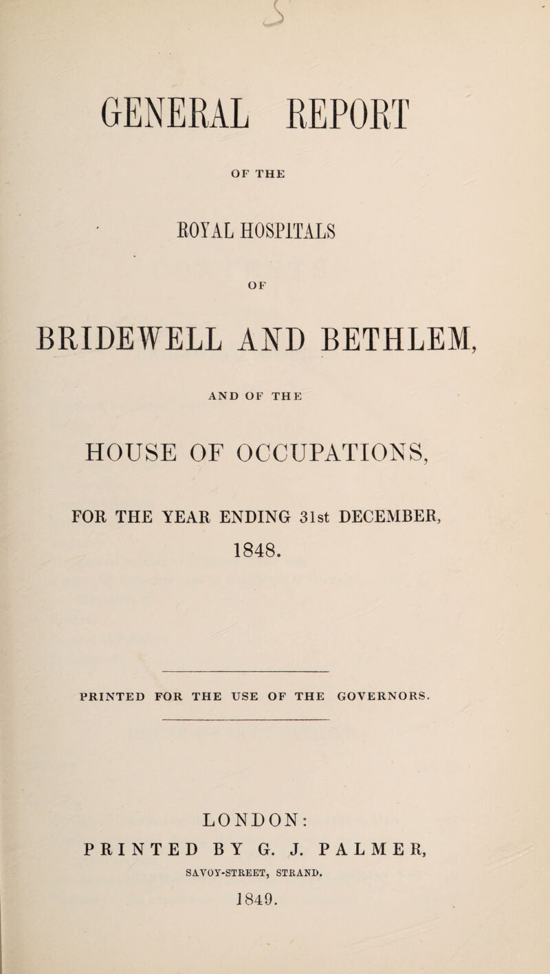 s GENERAL REPORT OF THE ROYAL HOSPITALS OF BRIDEWELL AKD BETHLEM, AND OF THE HOUSE OF OCCUPATIONS, FOR THE YEAR ENDING 31st DECEMBER, 1848. PRINTED FOR THE USE OF THE GOVERNORS. LONDON; PRINTED BY G. J. PALMER, SAVOT-STREET, STRAND. J849.