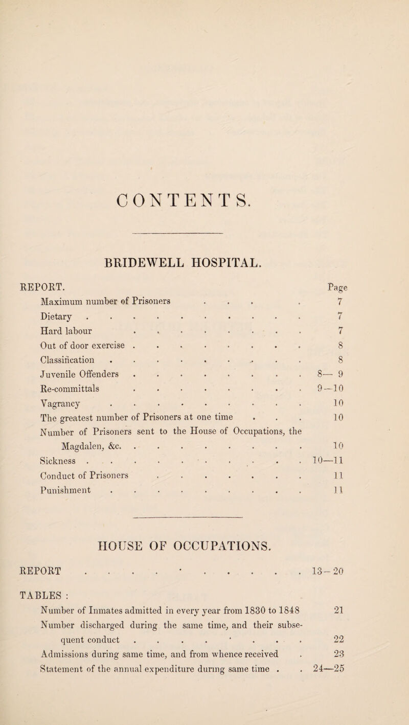 CONTENTS. BRIDEWELL HOSPITAL. REPORT. Page Maximum number of Prisoners ... . 7 Dietary .......... 7 Hard labour . 7 Out of door exercise ........ 8 Classification ......... 8 Juvenile Offenders ........ 8— 9 Re-committals . • • • • . . .9—10 Vagrancy ......... 10 The greatest number of Prisoners at one time . . . 10 Number of Prisoners sent to the House of Occupations, the Magdalen, &c.. 10 Sickness . . . • • • • • . . 10—11 Conduct of Prisoners . .. 11 Punishment ......... 11 HOUSE OF OCCUPATIONS. REPORT . . . . •.13-20 TABLES: Number of Inmates admitted in every year from 1830 to 1848 21 Number discharged during the same time, and their subse¬ quent conduct ........ 22 Admissions during same time, and from whence received . 23 Statement of the annual expenditure during same time . . 24—25