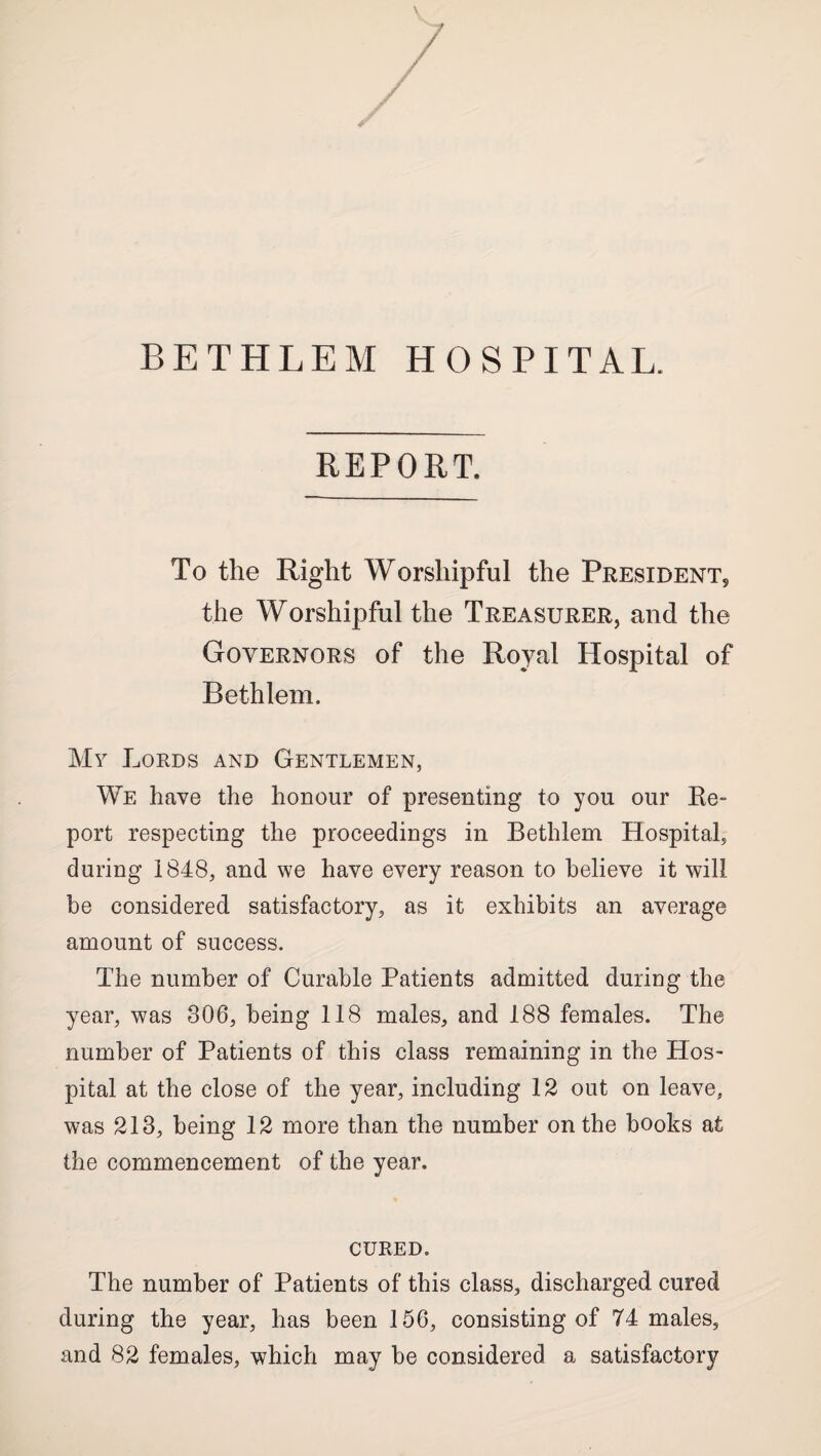 BETHLEM HOSPITAL. REPORT. To the Right Worshipful the President, the Worshipful the Treasurer, and the Governors of the Royal Hospital of Bethlem. My Lords and Gentlemen, We have the honour of presenting to you our Ke- port respecting the proceedings in Bethlem Hospital, during 1848, and we have every reason to believe it will be considered satisfactory, as it exhibits an average amount of success. The number of Curable Patients admitted during the year, was 306, being 118 males, and 188 females. The number of Patients of this class remaining in the Hos¬ pital at the close of the year, including 12 out on leave, was 213, being 12 more than the number on the books at the commencement of the year. CURED. The number of Patients of this class, discharged, cured during the year, has been 156, consisting of 74 males, and 82 females, which may be considered a satisfactory