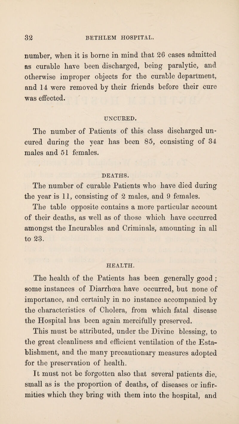 number, when it is borne in mind that 26 cases admitted as curable have been discharged, being paralytic, and otherwise improper objects for the curable department, and 14 were removed by their friends before their cure was effected. UNCURED. The number of Patients of this class discharged un¬ cured during the year has been 85, consisting of 34 males and 51 females. DEATHS. The number of curable Patients who have died during the year is 11, consisting of 2 males, and 9 females. The table opposite contains a more particular account of their deaths, as well as of those which have occurred amongst the Incurables and Criminals, amounting in all to 23. HEALTH. The health of the Patients has been generally good ; some instances of Diarrhoea have occurred, but none of importance, and certainly in no instance accompanied by the characteristics of Cholera, from which fatal disease the Hospital has been again mercifully preserved. This must be attributed, under the Divine blessing, to the great cleanliness and efficient ventilation of the Esta¬ blishment, and the many precautionary measures adopted for the preservation of health. It must not be forgotten also that several patients die, small as is the proportion of deaths, of diseases or infir¬ mities which they bring with them into the hospital, and