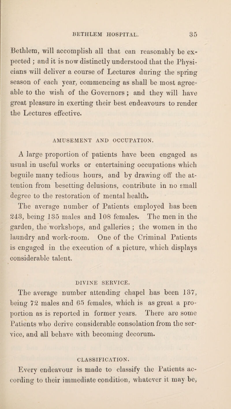 Bethlera, will accomplish all that can reasonably be ex¬ pected ; and it is now distinctly understood that the Physi¬ cians will deliver a course of Lectures during the spring season of each year, commencing as shall he most agree¬ able to the wish of the Governors ; and they will have great pleasure in exerting their best endeavours to render the Lectures effective. AMUSEMENT AND OCCUPATION. A large proportion of patients have been engaged as usual in useful works or entertaining occupations which beguile many tedious hours, and by drawing off the at¬ tention from besetting delusions, contribute in no small degree to the restoration of mental health. The average number of Patients employed has been 243, being 135 males and 108 females. The men in the garden, the workshops, and galleries ; the women in the laundry and work-room. One of the Criminal Patients is engaged in the execution of a picture, which displays considerable talent. DIVINE SERVICE. The average number attending chapel has been 137, being 72 males and 65 females, which is as great a pro¬ portion as is reported in former years. There are some Patients who derive considerable consolation from the ser¬ vice, and all behave with becoming decorum. CLASSIFICATION. Every endeavour is made to classify the Patients ac¬ cording to their immediate condition, whatever it may be.