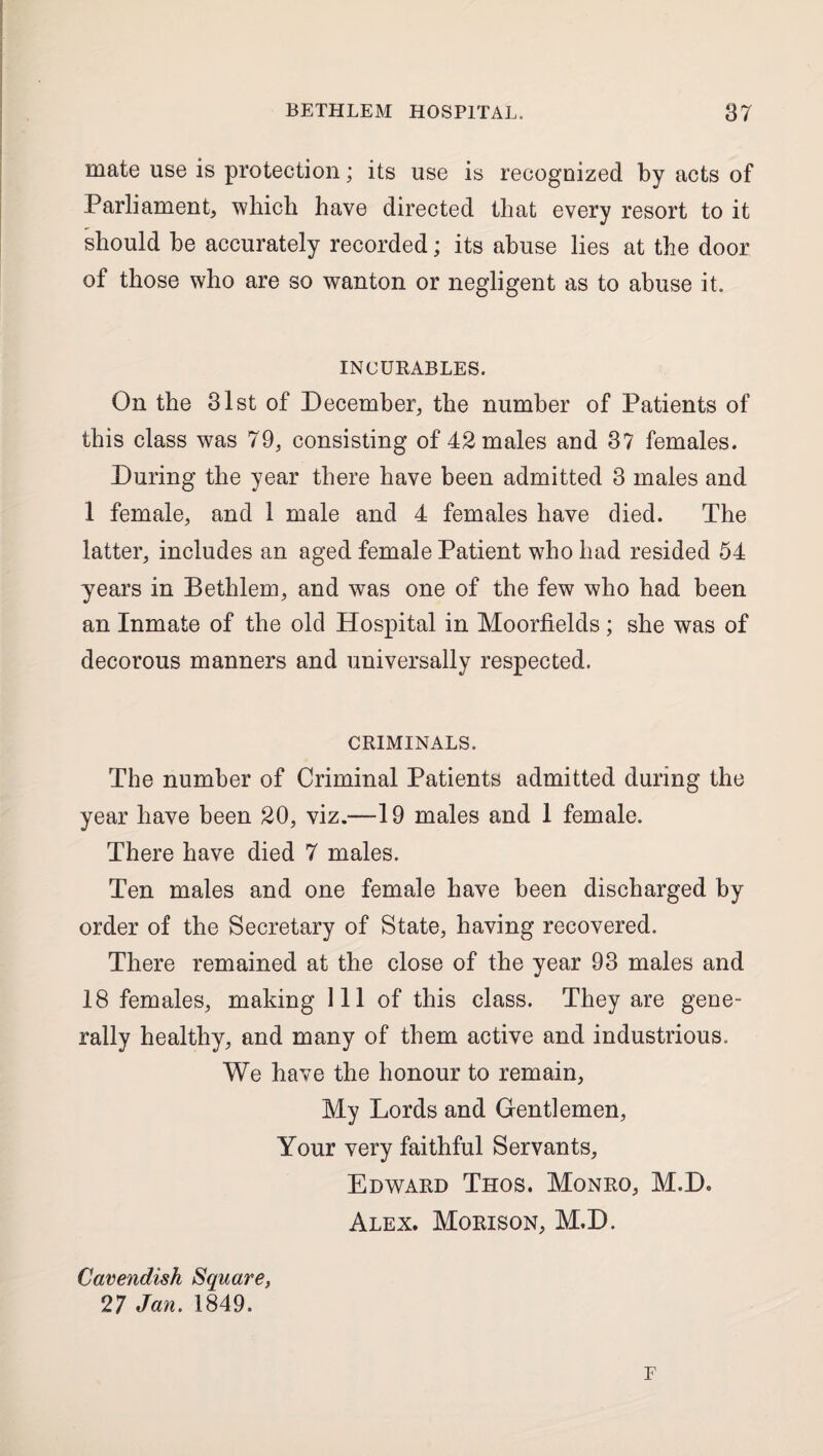 mate use is protection; its use is recognized by acts of Parliament, which have directed that every resort to it should be accurately recorded; its abuse lies at the door of those who are so wanton or negligent as to abuse it. INCURABLES. On the 31st of December, the number of Patients of this class was 79, consisting of 42 males and 37 females. During the year there have been admitted 3 males and 1 female, and 1 male and 4 females have died. The latter, includes an aged female Patient who had resided 54 years in Bethlem, and was one of the few who had been an Inmate of the old Hospital in Moorfields ; she was of decorous manners and universally respected. CRIMINALS. The number of Criminal Patients admitted during the year have been 20, viz.—19 males and 1 female. There have died 7 males. Ten males and one female have been discharged by order of the Secretary of State, having recovered. There remained at the close of the year 93 males and 18 females, making 111 of this class. They are gene¬ rally healthy, and many of them active and industrious. We have the honour to remain. My Lords and Gentlemen, Your very faithful Servants, Edward Thos. Monro, M.D. Alex. Morison, M.D. Cavendish Square, 27 Jan. 1849. F