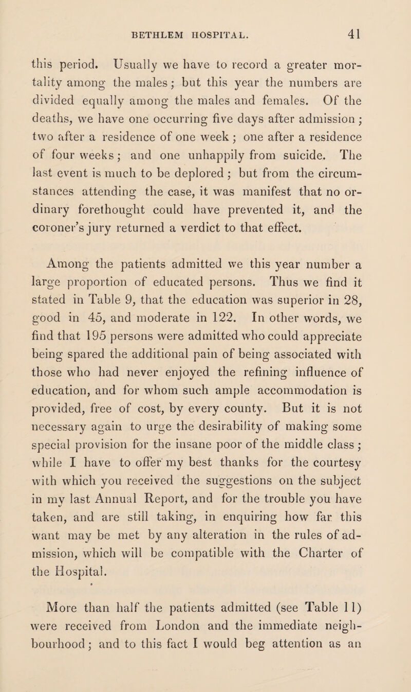 this period. Usually we have to record a greater mor¬ tality among the males; but this year the numbers are divided equally among the males and females. Of the deaths, we have one occurring five days after admission; two after a residence of one week ; one after a residence of four weeks; and one unhappily from suicide. The last event is much to be deplored ; but from the circum¬ stances attending the case, it was manifest that no or¬ dinary forethought could have prevented it, and the coroner’s jury returned a verdict to that effect. Among the patients admitted we this year number a large proportion of educated persons. Thus we find it stated in Table 9, that the education was superior in 28, good in 45, and moderate in 122. In other words, we find that 195 persons were admitted who could appreciate being spared the additional pain of being associated with those who had never enjoyed the refining influence of education, and for whom such ample accommodation is provided, free of cost, by every county. But it is not necessary again to urge the desirability of making some special provision for the insane poor of the middle class ; while I have to offer my best thanks for the courtesy with which you received the suggestions on the subject in my last Annual Report, and for the trouble you have taken, and are still taking, in enquiring how far this want may be met by any alteration in the rules of ad¬ mission, which will be compatible with the Charter of the Hospital. More than half the patients admitted (see Table 11) w;ere received from London and the immediate neigh¬ bourhood ; and to this fact I would beg attention as an