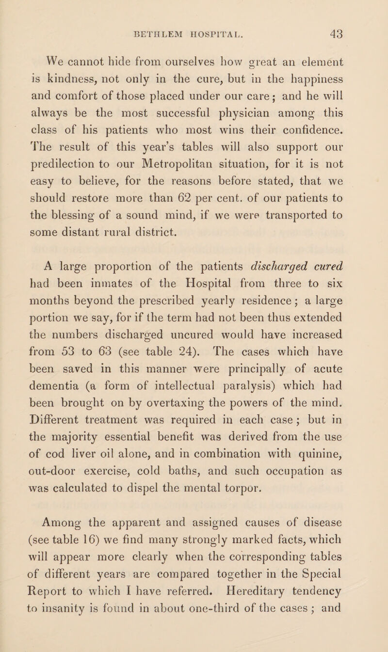 We cannot hide from ourselves how great an element is kindness, not only in the cure, but in the happiness and comfort of those placed under our care; and he will always be the most successful physician among this class of his patients who most wins their confidence. The result of this year’s tables will also support our predilection to our Metropolitan situation, for it is not easy to believe, for the reasons before stated, that we should restore more than 62 per cent, of our patients to the blessing of a sound mind, if we were transported to some distant rural district. A large proportion of the patients discharged cured had been inmates of the Hospital from three to six months beyond the prescribed yearly residence; a large portion we say, for if the term had not been thus extended the numbers discharged uncured would have increased from 53 to 63 (see table 24). The cases which have been saved in this manner were principally of acute dementia (a form of intellectual paralysis) which had been brought on by overtaxing the powers of the mind. Different treatment was required in each case ; but in the majority essential benefit was derived from the use of cod liver oil alone, and in combination with quinine, out-door exercise, cold baths, and such occupation as was calculated to dispel the mental torpor. Among the apparent and assigned causes of disease (see table 16) we find many strongly marked facts, which will appear more clearly when the corresponding tables of different years are compared together in the Special Report to which I have referred. Hereditary tendency to insanity is found in about one-third of the cases ; and