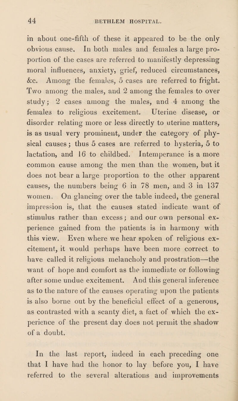 in about one-fifth of these it appeared to be the only obvious cause. In both males and females a large pro¬ portion of the cases are referred to manifestly depressing moral influences, anxiety, grief, reduced circumstances, &c. Among the females, 5 cases are referred to fright. Two among the males, and 2 among the females to over study; 2 cases among the males, and 4 among the females to religious excitement. Uterine disease, or disorder relating more or less directly to uterine matters, is as usual very prominent, under the category of phy¬ sical causes; thus 5 cases are referred to hysteria, 5 to lactation, and 16 to childbed. Intemperance is a more common cause among the men than the women, but it does not bear a large proportion to the other apparent causes, the numbers being 6 in 78 men, and 3 in 137 women. On glancing over the table indeed, the general impression is, that the causes stated indicate want of stimulus rather than excess; and our own personal ex¬ perience gained from the patients is in harmony with this view. Even where we hear spoken of religious ex¬ citement, it would perhaps have been more correct to have called it religious melancholy and prostration-—the want of hope and comfort as the immediate or following after some undue excitement. And this general inference as to the nature of the causes operating upon the patients is also borne out by the beneficial effect of a generous, as contrasted with a scanty diet, a fact of which the ex¬ perience of the present day does not permit the shadow of a doubt. In the last report, indeed in each preceding one that I have had the honor to lay before you, I have referred to the several alterations and improvements