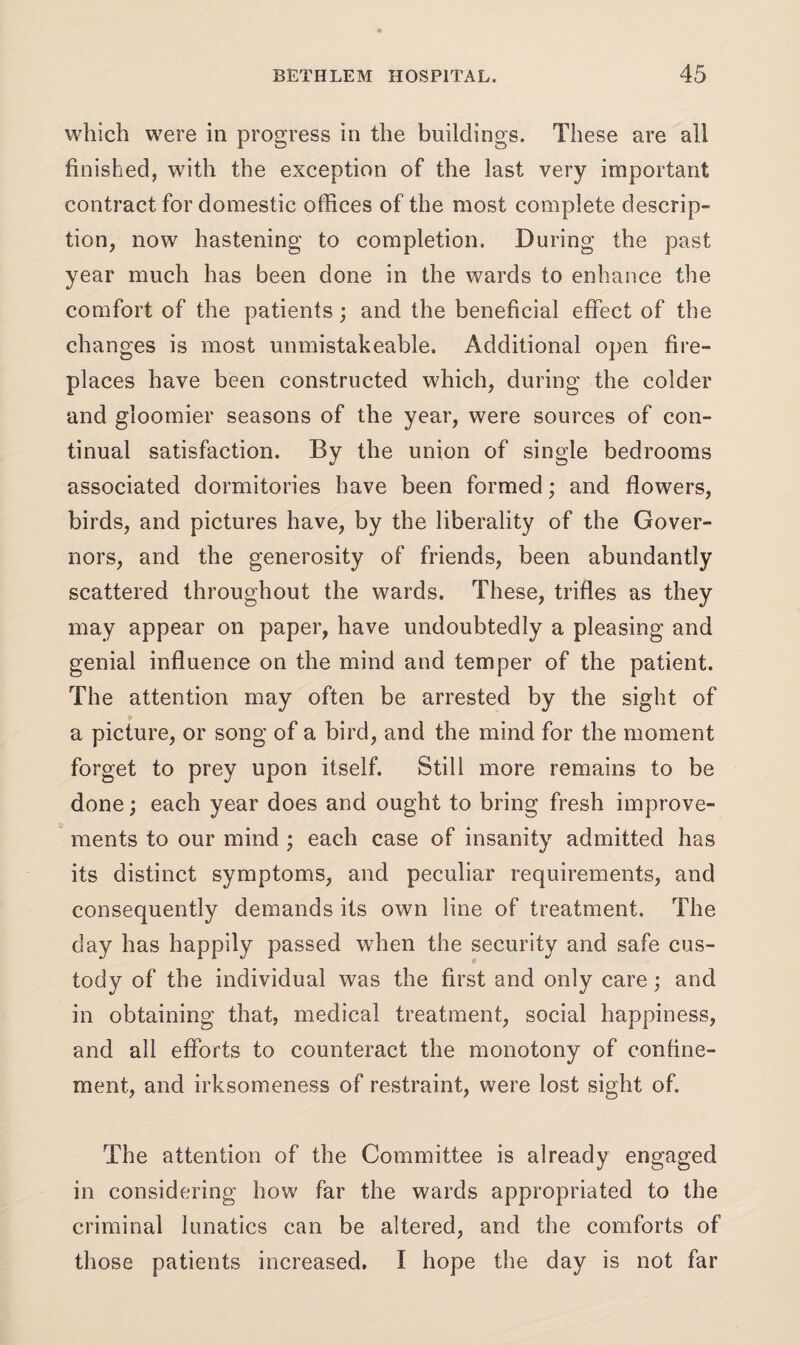which were in progress in the buildings. These are all finished, with the exception of the last very important contract for domestic offices of the most complete descrip¬ tion, now hastening to completion. During the past year much has been done in the wards to enhance the comfort of the patients; and the beneficial effect of the changes is most unmistakeable. Additional open fire¬ places have been constructed which, during the colder and gloomier seasons of the year, were sources of con¬ tinual satisfaction. By the union of single bedrooms associated dormitories have been formed; and flowers, birds, and pictures have, by the liberality of the Gover¬ nors, and the generosity of friends, been abundantly scattered throughout the wards. These, trifles as they may appear on paper, have undoubtedly a pleasing and genial influence on the mind and temper of the patient. The attention may often be arrested by the sight of a picture, or song of a bird, and the mind for the moment forget to prey upon itself. Still more remains to be done; each year does and ought to bring fresh improve¬ ments to our mind ; each case of insanity admitted has its distinct symptoms, and peculiar requirements, and consequently demands its own line of treatment. The day has happily passed when the security and safe cus¬ tody of the individual was the first and only care; and in obtaining that, medical treatment, social happiness, and all efforts to counteract the monotony of confine¬ ment, and irksomeness of restraint, were lost sight of. The attention of the Committee is already engaged in considering how far the wards appropriated to the criminal lunatics can be altered, and the comforts of those patients increased. I hope the day is not far