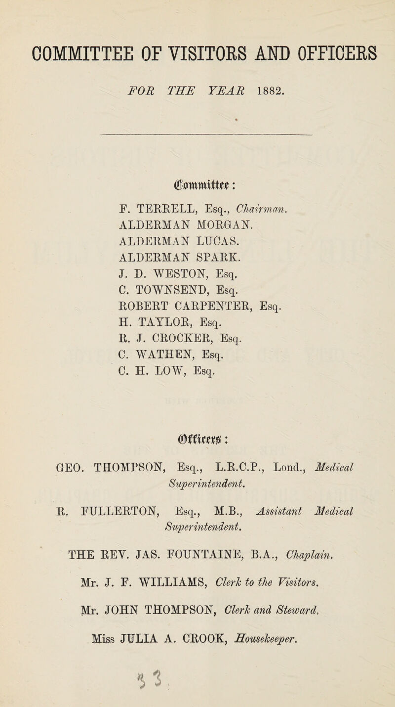 COMMITTEE OF VISITORS AND OFFICERS FOR THE YEAR 1882. Committee: F. TERRELL, Esq., Chairman. ALDERMAN MORGAN. ALDERMAN LUCAS. ALDERMAN SPARK. J. D. WESTON, Esq. C. TOWNSEND, Esq. ROBERT CARPENTER, Esq. H. TAYLOR, Esq. R. J. CROCKER, Esq. C. WATHEN, Esq. C. IT. LOW, Esq. (Officer: GEO. THOMPSON, Esq., L.R.C.P., Lond., Medical Superintendent. R. FULLERTON, Esq., M.B., Assistant Medical Superintendent. THE REY. JAS. FOUNTAINE, B.A., Chaplain. Mr. J. F. WILLIAMS, Clerk to the Visitors. Mr. JOHN THOMPSON, Clerk and Steward, Miss JULIA A. CROOK, Housekeeper.