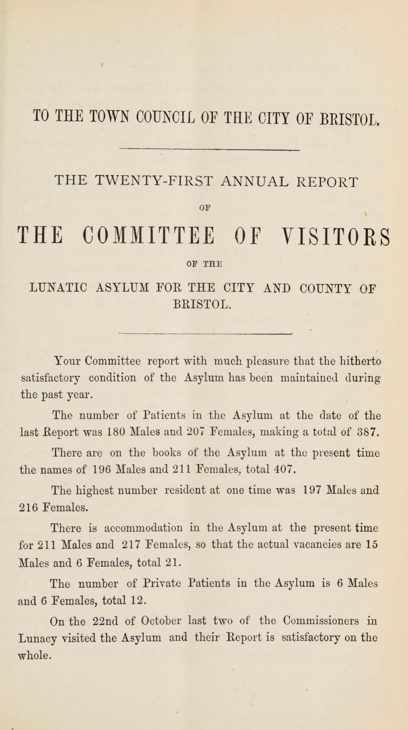 TO THE TOWN COUNCIL OF THE CITY OF BRISTOL. THE TWENTY-FIRST ANNUAL REPORT OF THE COMMITTEE OF VISITORS OF THE LUNATIC ASYLUM FOE THE CITY AND COUNTY OF BEISTOL. Your Committee report with much pleasure that the hitherto satisfactory condition of the Asylum has been maintained during the past year. The number of Patients in the Asylum at the date of the last Eeport was 180 Males and 207 Females, making a total of 387. There are on the books of the Asylum at the present time the names of 196 Males and 211 Females, total 407. The highest number resident at one time was 197 Males and 216 Females. There is accommodation in the Asylum at the present time for 211 Males and 217 Females, so that the actual vacancies are 15 Males and 6 Females, total 21. The number of Private Patients in the Asylum is 6 Males and 6 Females, total 12. On the 22nd of October last two of the Commissioners in Lunacy visited the Asylum and their Eeport is satisfactory on the whole.