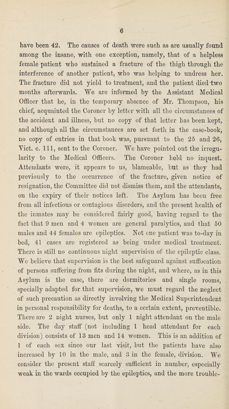 have been 42. The causes of death were such as are usually found among the insane, with one exception, namely, that of a helpless female patient who sustained a fracture of the thigh through the interference of another patient, who was helping to undress her. The fracture did not yield to treatment, and the patient died 'two months afterwards. We are informed by the Assistant Medical Officer that he, in the temporary absence of Mr. Thompson, his chief, acquainted the Coroner by letter with all the circumstances of the accident and illness, but no copy of that letter has been kept, and although all the circumstances are set forth in the case-book, no copy of entries in that book was, pursuant to the 25 and 26, Yict. c. Ill, sent to the Coroner. We have pointed out the irregu¬ larity to the Medical Officers. The Coroner held no inquest. Attendants were, it appears to us, blameable, but as they had previously to the occurrence of the fracture, given notice of resignation, the Committee did not dismiss them, and the attendants, on the expiry of their notices left. The Asylum has been free from all infectious or contagious disorders, and the present health of the inmates may be considered fairly good, having regard to the fact that 9 men and 4 women are general paralytics, and that 50 males and 44 females are epileptics. Not one patient was to-day in bed, 41 cases are registered as being under medical treatment. There is still no continuous night supervision of the epileptic class. We believe that supervision is the best safeguard against suffocation of persons suffering from fits during the night, and where, as in this Asylum is the case, there are dormitories and single rooms, specially adapted for that supervision, we must regard the neglect of such precaution as directly involving the Medical Superintendent in personal responsibility for deaths, to a certain extent, preventible. There are 2 night nurses, but only 1 night attendant on the male side. The day staff (not including 1 head attendant for each division) consists of 13 men and 14 women. This is an addition of 1 of each sex since our last visit, but the patients have also increased by 10 in the male, and 3 in the female, division. We consider the present staff scarcely sufficient in number, especially weak in the wards occupied by the epileptics, and the more trouble-