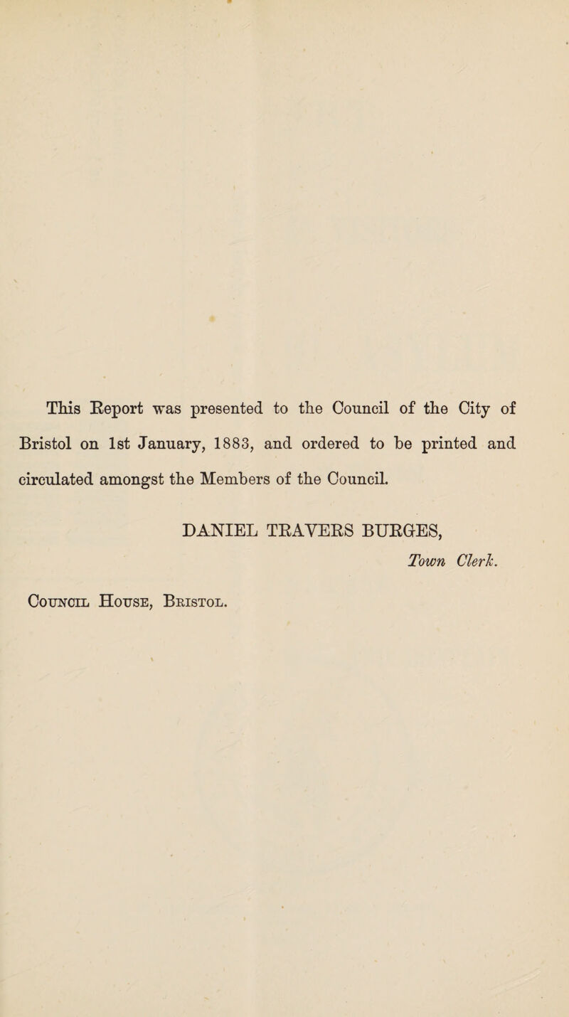 This Report was presented to the Council of the City of Bristol on 1st January, 1883, and ordered to be printed and circulated amongst the Members of the Council. DANIEL TRAVERS BURGES, Town Cleric. Council House, Bristol.