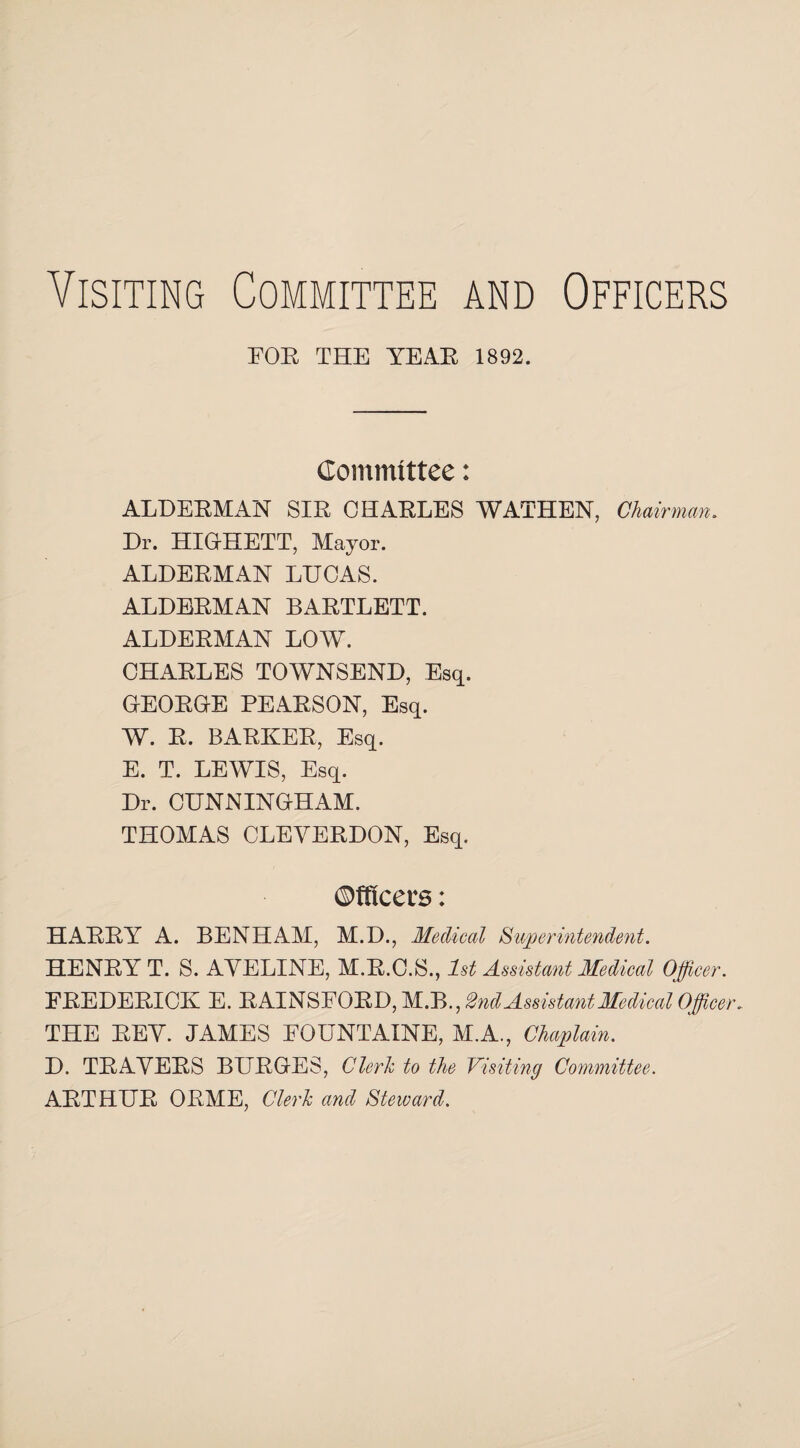 Visiting Committee and Officers FOE THE YEAE 1892. Committee: ALDEEMAN SIE CHAELES WATHEN, Chairman. Dr. HIG-HETT, Mayor. ALDEEMAN LUCAS. ALDEEMAN BAETLETT. ALDEEMAN LOW. CHAELES TOWNSEND, Esq. GEOEGE PEAESON, Esq. W. E. BAEKEE, Esq. E. T. LEWIS, Esq. Dr. CUNNINOHAM. THOMAS CLEVEEDON, Esq. Officers: HAEEY A. BENHAM, M.D., Medical Superintendent. HENEY T. S. AYELINE, M.E.C.S., 1st Assistant Medical Officer. EEEDEEICK E. EAINSFOED, M.B., 2nd Assistant Medical Officer. THE EEY. JAMES FOUNTAINE, M.A., Chaplain. D. TEAYEES BUEGES, Clerk to the Visiting Committee. AETHUE OEME, Clerk and Steward.