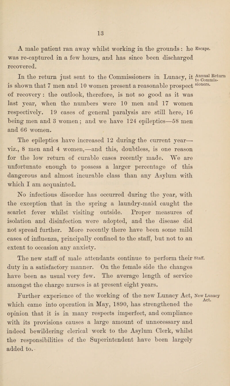 A male patient ran away whilst working in the grounds : he Escape, was re-captured in a few hours, and has since been discharged recovered. In the return iust sent to the Commissioners in Lunacy, it ^n£ual Return J J 7 to Comnus- is shown that 7 men and 10 women present a reasonable prospectS10ners* of recovery : the outlook, therefore, is not so good as it was last year, when the numbers were 10 men and 17 women respectively. 19 cases of general paralysis are still here,- 16 being men and 3 women; and we have 124 epileptics—58 men and 66 women. The epileptics have increased 12 during the current year—- viz., 8 men and 4 women,—and this, doubtless, is one reason for the low return of curable cases recently made. We are unfortunate enough to possess a larger percentage of this dangerous and almost incurable class than any Asylum with which I am acquainted. No infectious disorder has occurred during the year, with the exception that in the spring a laundry-maid caught the scarlet fever whilst visiting outside. Proper measures of isolation and disinfection were adopted, and the disease did not spread further. More recently there have been some mild cases of influenza, principally confined to the staff, but not to an extent to occasion any anxiety. The new staff of male attendants continue to perform their staff, duty in a satisfactory manner. On the female side the changes have been as usual very few. The average length of service amongst the charge nurses is at present eight years. Further experience of the working of the new Lunacy Act, NewLunacy which came into operation in May, 1890, has strengthened the opinion that it is in many respects imperfect, and compliance with its provisions causes a large amount of unnecessary and indeed bewildering clerical work to the Asylum Clerk, whilst the responsibilities of the Superintendent have been largely added to. -