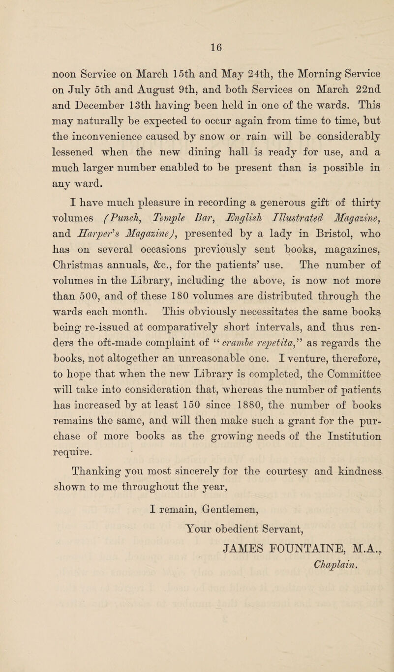 noon Service on March. 15th and May 24th, the Morning Service on July 5th and Angnst 9th, and both Services on March 22nd and December 13th having been held in one of the wards. This may naturally be expected to occur again from time to time, but the inconvenience caused by snow or rain will be considerably lessened when the new dining hall is ready for use, and a much larger number enabled to be present than is possible in any ward. I have much pleasure in recording a generous gift of thirty volumes fPunch, Temple Bar, English Illustrated Magazine, and Harper's MagazineJ, presented by a lady in Bristol, who has on several occasions previously sent books, magazines, Christmas annuals, &c., for the patients’ use. The number of volumes in the Library, including the above, is now not more than 500, and of these 180 volumes are distributed through the wards each month. This obviously necessitates the same books being re-issued at comparatively short intervals, and thus ren¬ ders the oft-made complaint of u crarnbe repetita,” as regards the books, not altogether an unreasonable one. I venture, therefore, to hope that when the new Library is completed, the Committee will take into consideration that, whereas the number of patients has increased by at least 150 since 1880, the number of books remains the same, and will then make such a grant for the pur¬ chase of more books as the growing needs of the Institution require. Thanking you most sincerely for the courtesy and kindness shown to me throughout the year, I remain, Gentlemen, Your obedient Servant, JAMES FOUNTAINE, M.A., Chaplain.