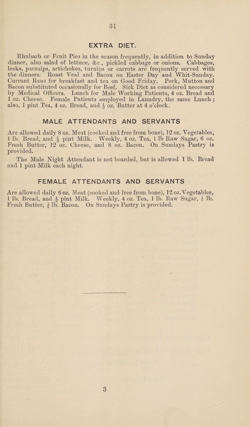 EXTRA DIET. Rhubarb or Fruit Pies in the season frequently, in addition to Sunday dinner, also salad of lettuce, &c., pickled cabbage or onions. Cabbages, leeks, parsnips, artichokes, turnips or carrots are frequently served with the dinners. Roast Veal and Bacon on Easter Day and Whit-Sunday. Currant Buns for breakfast and tea on Good Friday. Pork, Mutton and Bacon substituted occasionally for Beef. Sick Diet as considered necessary by Medical Officers. Lunch for Male Working Patients, 4 oz. Bread and 1 oz. Cheese. Female Patients employed in Laundry, the same Lunch; also, 1 pint Tea, 4 oz. Bread, and J oz. Butter at 4 o’clock. MALE ATTENDANTS AND SERVANTS Are allowed daily 8 oz. Meat (cooked and free from bone), 12 oz. Vegetables, 1 lb. Bread, and \ pint Milk. Weekly, 4 oz. Tea, 1 lb Raw Sugar, 6 oz. Fresh Butter, 12 oz. Cheese, and 8 oz. Bacon. On Sundays Pastry is provided. The Male Right Attendant is not boarded, but is allowed 1 lb. Bread and 1 pint Milk each night. FEMALE ATTENDANTS AND SERVANTS Are allowed daily 6 oz. Meat (cooked and free from bone), 12 oz. Vegetables, 1 lb. Bread, and J pint Milk. Weekly, 4 oz. Tea, 1 lb. Raw Sugar, | lb. Fresh Butter, J lb. Bacon. On Sundays Pastry is provided. 3