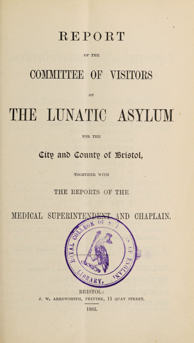 REPORT OF THE COMMITTEE OF VISITOKS THE LUNATIC ASYLUM FOR THE <£ttp ant» County of Bristol, TOGETHER WITH THE EEPOETS OE THE BRISTOL: J. W. ARROWSMITH, PRINTER, 11 QUAY STREET. MEDICAL SUPERINTE CHAPLAIN. 1883.