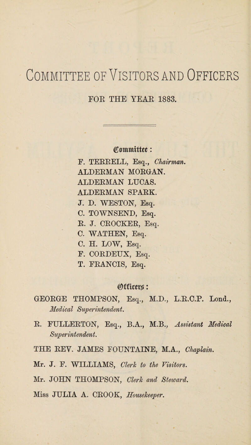 Committee of Visitors and Officers FOR THE YEAR 1883. QZmmUtit: E. TERRELL, Esq., Chairman. ALDERMAN MORGAN. ALDERMAN LUCAS. ALDERMAN SPARK. J. D. WESTON, Esq. C. TOWNSEND, Esq. R. J. CROCKER, Esq. C. WATHEN, Esq. C. H. LOW, Esq. E. CORDEUX, Esq. T. FRANCIS, Esq. : GEORGE THOMPSON, Esq., M.D., L.R.C.P. Lond., Medical Superintendent. R. FULLERTON, Esq., B.A., M.B., Assistant Medical Superintendent. THE REY. JAMES FOUNTAINE, M.A., Chaplain. Mr. J. F. WILLIAMS, Clerk to the Visitors. Mr. JOHN THOMPSON, Clerk and Steward. Miss JULIA A. CROOK, Housekeeper.