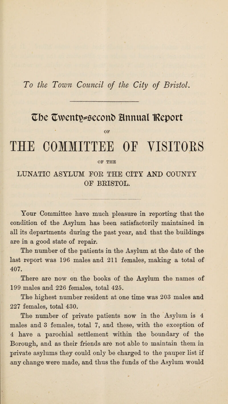 To the Town Council of the City of Bristol. £be £went\>=secont> annual IReport OF THE COMMITTEE OF VISITORS OF THE LUNATIC ASYLUM FOE THE CITY AND COUNTY OF BKISTOL. Your Committee Lave much pleasure in reporting that the condition of the Asylum has been satisfactorily maintained in all its departments during the past year, and that the buildings are in a good state of repair. The number of the patients in the Asylum at the date of the last report was 196 males and 211 females, making a total of 407. There are now on the books of the Asylum the names of 199 males and 226 females, total 425. The highest number resident at one time was 203 males and 227 females, total 430. The number of private patients now in the Asylum is 4 males and 3 females, total 7, and these, with the exception of 4 have a parochial settlement within the boundary of the Borough, and as their friends are not able to maintain them in private asylums they could only be charged to the pauper list if any change were made, and thus the funds of the Asylum would