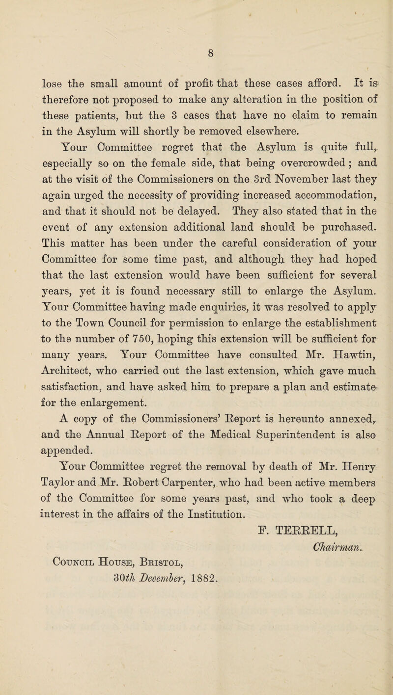 lose the small amount of profit that these cases afford. It is therefore not proposed to make any alteration in the position of these patients, but the 3 cases that have no claim to remain in the Asylum will shortly be removed elsewhere. Your Committee regret that the Asylum is quite full, especially so on the female side, that being overcrowded ; and at the visit of the Commissioners on the 3rd November last they again urged the necessity of providing increased accommodation, and that it should not be delayed. They also stated that in the event of any extension additional land should be purchased. This matter has been under the careful consideration of your Committee for some time past, and although they had hoped that the last extension would have been sufficient for several years, yet it is found necessary still to enlarge the Asylum. Your Committee having made enquiries, it was resolved to apply to the Town Council for permission to enlarge the establishment to the number of 750, hoping this extension will be sufficient for many years. Your Committee have consulted Mr. Hawtin, Architect, who carried out the last extension, which gave much satisfaction, and have asked him to prepare a plan and estimate^ for the enlargement. A copy of the Commissioners’ Report is hereunto annexed, and the Annual Report of the Medical Superintendent is also appended. Your Committee regret the removal by death of Mr. Henry Taylor and Mr. Robert Carpenter, who had been active members of the Committee for some years past, and who took a deep interest in the affairs of the Institution. E. TERRELL, Chairman. Council House, Bristol, 30th December, 1882.