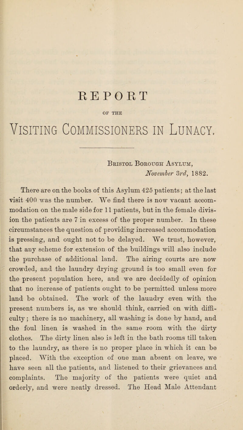 OF THE Visiting Commissioners in Lunacy, Bristol Borough Asylum, November 3rd, 1882. There are on the books of this Asylum 425 patients; at the last visit 400 was the number. We find there is now vacant accom¬ modation on the male side for 11 patients, but in the female divis¬ ion the patients are 7 in excess of the proper number. In these circumstances the question of providing increased accommodation is pressing, and ought not to be delayed. We trust, however, that any scheme for extension of the buildings will also include the purchase of additional land. The airing courts are now crowded, and the laundry drying ground is too small even for the present population here, and we are decidedly of opinion that no increase of patients ought to be permitted unless more land be obtained. The work of the laundry even with the present numbers is, as we should think, carried on with diffi¬ culty ; there is no machinery, all washing is done by hand, and the foul linen is washed in the same room with the dirty clothes. The dirty linen also is left in the bath rooms till taken to the laundry, as there is no proper place in which it can be placed. With the exception of one man absent on leave, we have seen all the patients, and listened to their grievances and complaints. The majority of the patients were quiet and orderly, and were neatly dressed. The Head Male Attendant