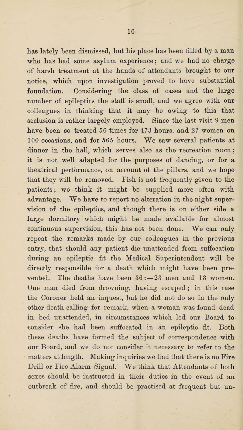 has lately been dismissed, but his place has been filled by a man who has had some asylum experience; and we had no charge of harsh treatment at the hands of attendants brought to our notice, which upon investigation proved to have substantial foundation. Considering the class of cases and the large number of epileptics the staff is small, and we agree with our colleagues in thinking that it may be owing to this that seclusion is rather largely employed. Since the last visit 9 men have been so treated 56 times for 473 hours, and 27 women on 100 occasions, and for 565 hours. We saw several patients at dinner in the hall, which serves also as the recreation room; it is not well adapted for the purposes of dancing, or for a theatrical performance, on account of the pillars, and we hope that they will be removed. Fish is not frequently given to the patients; we think it might be supplied more often with advantage. We have to report no alteration in the night super¬ vision of the epileptics, and though there is on either side a large dormitory which might be made available for almost continuous supervision, this has not been done. We can only repeat the remarks made by our colleagues in the previous entry, that should any patient die unattended from suffocation during an epileptic fit the Medical Superintendent will be directly responsible for a death which might have been pre¬ vented. The deaths have been 36:—23 men and 13 women. One man died from drowning, having escaped; in this case the Coroner held an inquest, but he did not do so in the only other death calling for remark, when a woman was found dead in bed unattended, in circumstances which led our Board to consider she had been suffocated in an epileptic fit. Both these deaths have formed the subject of correspondence with our Board, and we do not consider it necessary to refer to the matters at length. Making inquiries we find that there is no Fire Drill or Fire Alarm Signal. We think that Attendants of both sexes should be instructed in their duties in the event of an outbreak of fire, and should be practised at frequent but un-