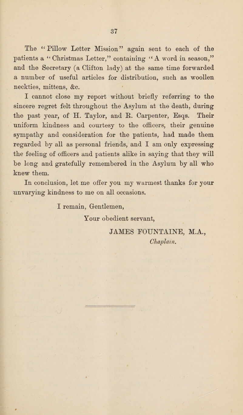 The “ Pillow Letter Mission” again sent to each of the patients a “ Christmas Letter,” containing “ A word in season,” and the Secretary (a Clifton lady) at the same time forwarded a number of useful articles for distribution, such as woollen neckties, mittens, &c. I cannot close my report without briefly referring to the sincere regret felt throughout the Asylum at the death, during the past year, of H. Taylor, and R. Carpenter, Esqs. Their uniform kindness and courtesy to the officers, their genuine sympathy and consideration for the patients, had made them regarded by all as personal friends, and I am only expressing the feeling of officers and patients alike in saying that they will be long and gratefully remembered in the Asylum by all who knew them. In conclusion, let me offer you my warmest thanks for your unvarying kindness to me on all occasions. I remain, Gentlemen, Your obedient servant, JAMES EOUNTAINE, M.A., Chaplain. #