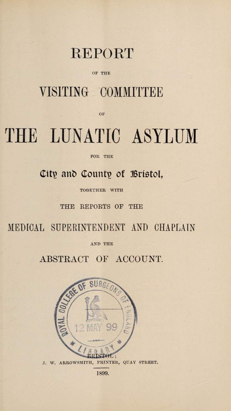 REPORT OF THE VISITING COMMITTEE THE LUNATIC ASYLUM FOR THE (tit? ant> Count? of Bristol, TOGETHER WITH THE REPORTS OF THE MEUrCAL SUPERINTENDENT AND CHAPLAIN AND THE ABSTRACT OF ACCOUNT. J. W. ARROWSMITH, PRINTER, QUAY STREET. 1899.