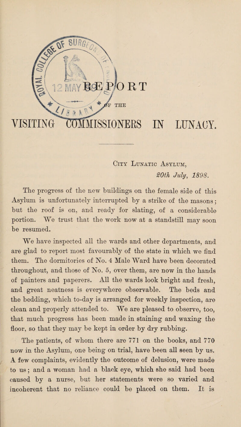 THE RT visiting commissioners in lunacy. City Lunatic Asylum, 20th July, 1898. The progress of the new buildings on the female side of this Asylum is unfortunately interrupted by a strike of the masons; but the roof is on, and ready for slating, of a considerable portion. We trust that the work now at a standstill may soon be resumed. We have inspected all the wards and other departments, and are glad to report most favourably of the state in which we find them. The dormitories of No. 4 Male Ward have been decorated throughout, and those of No. 5, over them, are now in the hands of painters and paperers. All the wards look bright and fresh, and great neatness is everywhere observable. The beds and the bedding, which to-day is arranged for weekly inspection, are clean and properly attended to. We are pleased to observe, too, that much progress has been made in staining and waxing the floor, so that they may be kept in order by dry rubbing. The patients, of whom there are 771 on the books, and 770 now in the Asylum, one being on trial, have been all seen by us. A few complaints, evidently the outcome of delusion, were made to us; and a woman had a black eye, which she said had been caused by a nurse, but her statements were so varied and incoherent that no reliance could be placed on them. It is