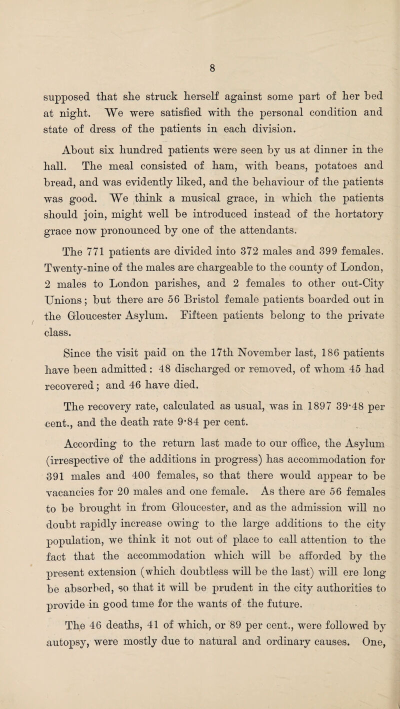 supposed that she struck herself against some part of her bed at night. We were satisfied with the personal condition and state of dress of the patients in each division. About six hundred patients were seen by us at dinner in the hall. The meal consisted of ham, with beans, potatoes and bread, and was evidently liked, and the behaviour of the patients was good. We think a musical grace, in which the patients should join, might well be introduced instead of the hortatory grace now pronounced by one of the attendants. The 771 patients are divided into 372 males and 399 females. Twenty-nine of the males are chargeable to the county of London, 2 males to London parishes, and 2 females to other out-City Unions; but there are 56 Bristol female patients boarded out in the Gloucester Asylum. Fifteen patients belong to the private class. Since the visit paid on the 17th November last, 186 patients have been admitted: 48 discharged or removed, of whom 45 had recovered; and 46 have died. The recovery rate, calculated as usual, was in 1897 39*48 per cent., and the death rate 9*84 per cent. According to the return last made to our office, the Asylum (irrespective of the additions in progress) has accommodation for 391 males and 400 females, so that there would appear to be vacancies for 20 males and one female. As there are 56 females to be brought in from Gloucester, and as the admission will no doubt rapidly increase owing to the large additions to the city population, we think it not out of place to call attention to the fact that the accommodation which will be afforded by the present extension (which doubtless will be the last) will ere long be absorbed, so that it will be prudent in the city authorities to provide in good time for the wants of the future. The 46 deaths, 41 of which, or 89 per cent., were followed by autopsy, were mostly due to natural and ordinary causes. One,