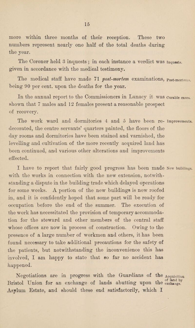 more within three months of their reception. These two numbers represent nearly one half of the total deaths during the year. The Coroner held 3 inquests ; in each instance a verdict was inquests, given in accordance with the medical testimony. The medical staff have made 71 post-mortem examinations, post-mortems, being 90 per cent, upon the deaths for the year. In the annual report to the Commissioners in Lunacy it was curable cases, shown that 7 males and 12 females present a reasonable prospect of recovery. The work ward and dormitories 4 and 5 have been re- improvements, decorated, the centre servants’ quarters painted, the floors of the day rooms and dormitories have been stained and varnished, the levelling and cultivation of the more recently acquired land has been continued, and various other alterations and improvements effected. I have to report that fairly good progress has been made New buildings, with the works in connection with the new extension, notwith¬ standing a dispute in the building trade which delayed operations for some weeks. A portion of the new buildings is now roofed in, and it is confidently hoped that some part will be ready for occupation before the end of the summer. The execution of the work has necessitated the provision of temporary accommoda¬ tion for the steward and other members of the central staff whose offices are now in process of construction. Owing to the presence of a large number of workmen and others, it has been found necessary to take additional precautions for the safety of the patients, but notwithstanding the inconvenience this has involved, I am happy to state that so far no accident has happened. Negotiations are in progress with the Guardians of the Acquisition Bristol Union for an exchange of lands abutting upon the exchange.^ Asylum Estate, and should these end satisfactorily, which I