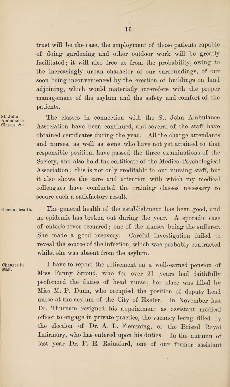 St. John Ambulance Classes, &c. General health. Changes in staff. trust will be tbe case, the employment of those patients capable of doing gardening and other outdoor work will be greatly facilitated; it will also free us from the probability, owing to the increasingly urban character of our surroundings, of our soon being inconvenienced by the erection of buildings on land adjoining, which would materially interefere with the proper management of the asylum and the safety and comfort of the patients. The classes in connection with the St. John Ambulance Association have been continued, and several of the staff have obtained certificates during the year. All the charge attendants and nurses, as well as some who have not yet attained to that responsible position, have passed the three examinations of the Society, and also hold the certificate of the Medico-Psychological Association ; this is not only creditable to our nursing staff, but it also shows the care and attention with which my medical colleagues have conducted the training classes necessary to secure such a satisfactory result. The general health of the establishment has been good, and no epidemic has broken out during the year. A sporadic case of enteric fever occurred; one of the nurses being the sufferer. She made a good recovery. Careful investigation failed to reveal the source of the infection, which was probably contracted whilst she was absent from the asylum. I have to report the retirement on a well-earned pension of Miss Panny Stroud, who for over 21 years had faithfully performed the duties of head nurse; her place was filled by Miss M. P. Dunn, who occupied the position of deputy head nurse at the asylum of the City of Exeter. In November last Dr. Thurnam resigned his appointment as assistant medical officer to engage in private practice, the vacancy being filled by the election of Dr. A. L. Flemming, of the Bristol Royal Infirmary, who has entered upon his duties. In the autumn of last year Dr. F. E. Eainsford, one of our former assistant