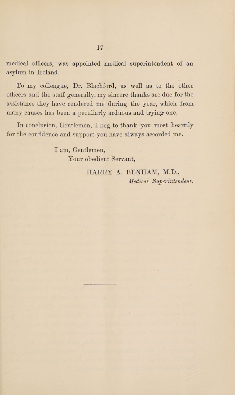 medical officers, was appointed medical superintendent of an asylum in Ireland. To my colleague, Dr. Blackford, as well as to tlie other officers and the staff generally, my sincere thanks are due for the assistance they have rendered me during the year, which from many causes has been a peculiarly arduous and trying one. In conclusion, Gentlemen, I beg to thank you most heartily for the confidence and support you have always accorded me. I am, Gentlemen, Your obedient Servant, HABBY A. BENHAM, M.D., Medical Superintendent.