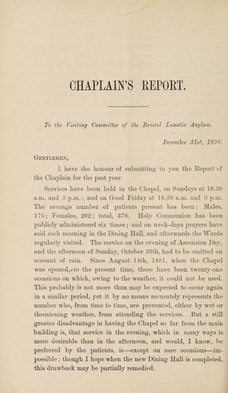 CHAPLAIN’S REPORT. To the Visiting Committee of the Bristol Lunatic Asylum. December 31st, 1898. Gentlemen, I have tlie honour of submitting to you the Report of the Chaplain for the past year. Services have been held in the Chapel, on Sundays at 10.30 a.m. and 3 p.m.; and on Good Friday at 10.30 a.m. and 6 p.m. The average number of patients present has been: ATales, 176; Females, 202; total, 378. Holy Communion has been publicly administered six times ; and on week-days prayers have said each morning in the Dining Hall, and afterwards the Wards regularly visited. The service on the evening of Ascension Day, and the afternoon of Sunday, October 30th, had to be omitted on account of rain. Since August 14th, 1881, when the Chapel was opened, rto the present time, there have been twenty-one occasions on which, owing to the weather, it could not be used. This probably is not more than may be expected to occur again in a similar period, yet it by no means accurately represents the number who, from time to time, are prevented, either by wet or threatening weather, from attending the services. But a still greater disadvantage in having the Chapel so far from the main building is, that service in the evening, which in many ways is more desirable than in the afternoon, and would, I know, be preferred by the patients, is—except on rare occasions—im¬ possible ; though I hope when the new Dining HaU is completed, this drawback may be partially remedied.