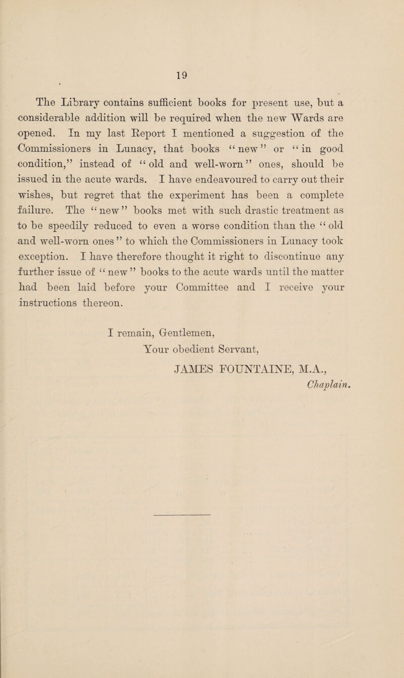 The Library contains sufficient books for present use, but a considerable addition will be required wben the new Wards are opened. In my last Report I mentioned a suggestion of the Commissioners in Lunacy, that books “ new” or u in good condition,” instead of “ old and well-worn” ones, should be issued in the acute wards. I have endeavoured to carry out their wishes, but regret that the experiment has been a complete failure. The “new” books met with such drastic treatment as to be speedily reduced to even a worse condition than the “ old and well-worn ones” to which the Commissioners in Lunacy took exception. I have therefore thought it right to discontinue any further issue of “ new ” books to the acute wards until the matter had been laid before your Committee and I receive your instructions thereon. I remain, Gentlemen, Your obedient Servant, JAMES EOUNTAINE, M.A., Chaplain.