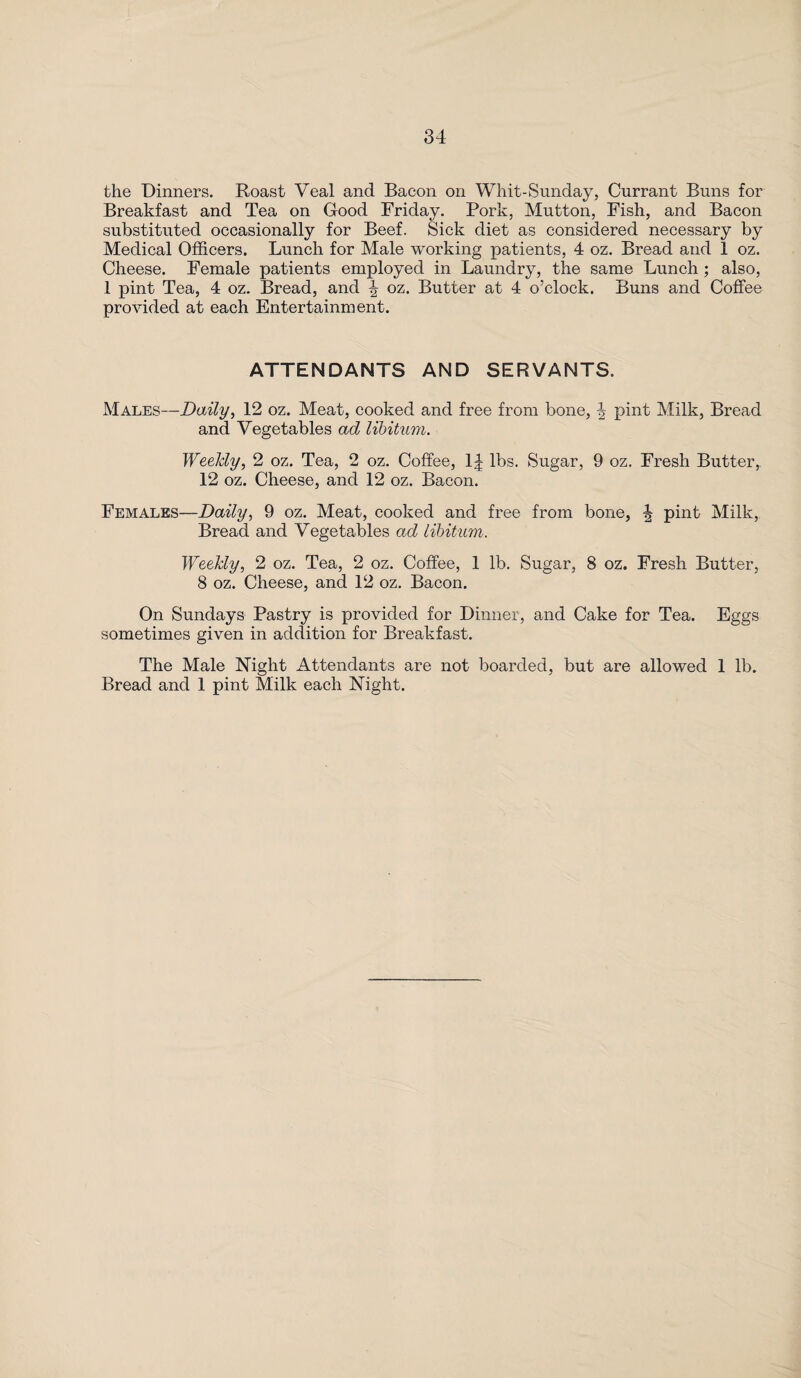 the Dinners. Roast Veal and Bacon on Whit-Sunday, Currant Buns for Breakfast and Tea on Good Friday. Pork, Mutton, Fish, and Bacon substituted occasionally for Beef. Sick diet as considered necessary by Medical Officers. Lunch for Male working patients, 4 oz. Bread and 1 oz. Cheese. Female patients employed in Laundry, the same Lunch ; also, 1 pint Tea, 4 oz. Bread, and \ oz. Butter at 4 o’clock. Buns and Coffee provided at each Entertainment. ATTENDANTS AND SERVANTS. Males—Daily, 12 oz. Meat, cooked and free from bone, \ pint Milk, Bread and Vegetables ad libitum. Weekly, 2 oz. Tea, 2 oz. Coffee, 1£ lbs. Sugar, 9 oz. Fresh Butter, 12 oz. Cheese, and 12 oz. Bacon. Females—Daily, 9 oz. Meat, cooked and free from bone, J pint Milk, Bread and Vegetables ad libitum. Weekly, 2 oz. Tea, 2 oz. Coffee, 1 lb. Sugar, 8 oz. Fresh Butter, 8 oz. Cheese, and 12 oz. Bacon. On Sundays Pastry is provided for Dinner, and Cake for Tea. Eggs sometimes given in addition for Breakfast. The Male Night Attendants are not boarded, but are allowed 1 lb. Bread and 1 pint Milk each Night.