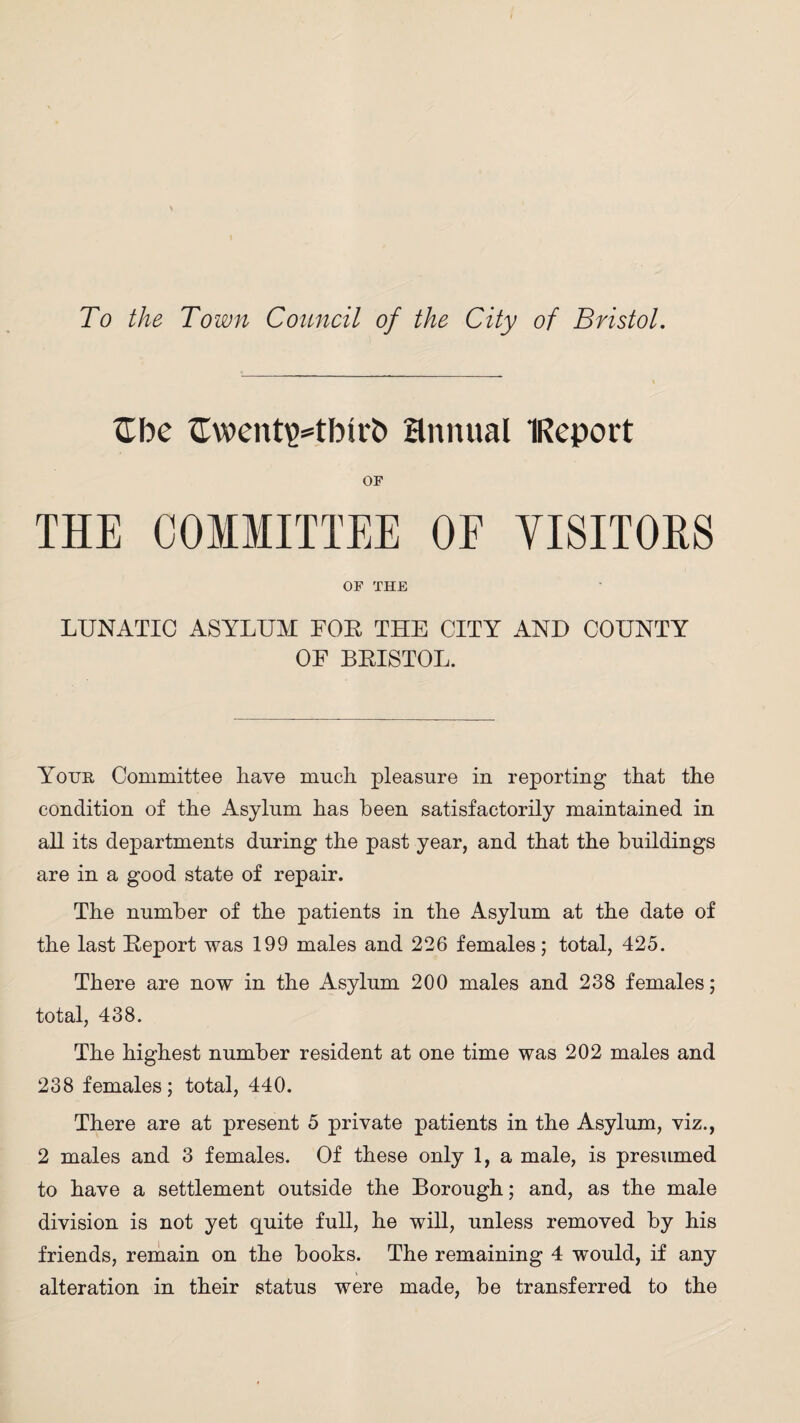 To the Town Council of the City of Bristol. £be ftwentiHbirb annual IReport OF THE COMMITTEE OE VISITORS OF THE LUNATIC ASYLUM FOE THE CITY AND COUNTY OF BEISTOL. Your Committee have much pleasure in reporting that the condition of the Asylum has been satisfactorily maintained in aH its departments during the past year, and that the buildings are in a good state of repair. The number of the patients in the Asylum at the date of the last Eeport was 199 males and 226 females; total, 425. There are now in the Asylum 200 males and 238 females; total, 438. The highest number resident at one time was 202 males and 238 females; total, 440. There are at present 5 private patients in the Asylum, viz., 2 males and 3 females. Of these only 1, a male, is presumed to have a settlement outside the Borough; and, as the male division is not yet quite fuH, he wiU, unless removed by his friends, remain on the books. The remaining 4 would, if any alteration in their status were made, be transferred to the