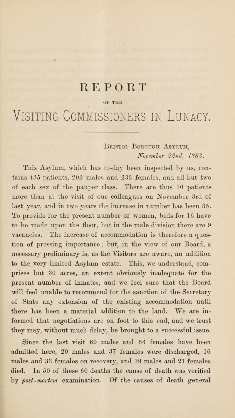 OF THE Visiting Commissioners in Lunacy. Bristol Borough Asylum, November 22nd, 1883. This Asylum, which has to-day been inspected by us, con¬ tains 435 patients, 202 males and 233 females, and all but two of each sex of the pauper class. There are thus 10 patients more than at the visit of our colleagues on November 3rd of last year, and in two years the increase in number has been 35. To .provide for the present number of women, beds for 16 have to be made upon the floor, but in the male division there are 9 vacancies. The increase of accommodation is therefore a ques¬ tion of pressing importance; but, in the view of our Board, a necessary preliminary is, as the Visitors are aware, an addition to the very limited Asylum estate. This, we understand, com¬ prises but 30 acres, an extent obviously inadequate for the present number of inmates, and we feel sure that the Board will feel unable to recommend for the sanction of the Secretary of State any extension of the existing accommodation until there has been a material addition to the land. We are in¬ formed that negotiations are on foot to this end, and we trust they may, without much delay, be brought to a successful issue. Since the last visit 60 males and 66 females have been admitted here, 20 males and 37 females were discharged, 16 males and 33 females on recovery, and 39 males and 21 females died. In 50 of these 60 deaths the cause of death was verified by post-mortem examination. Of the causes of death general