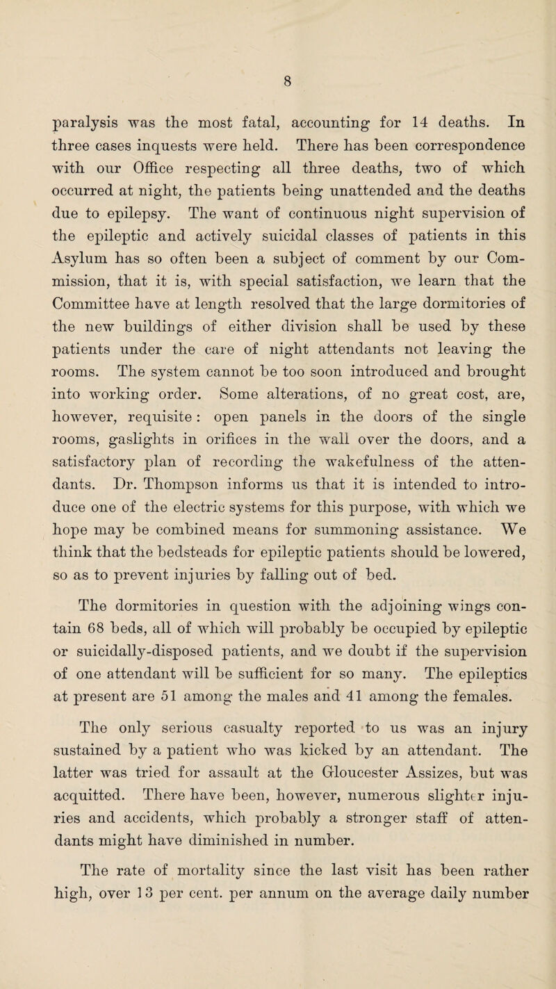 paralysis was the most fatal, accounting for 14 deaths. In three cases inquests were held. There has been correspondence with our Office respecting all three deaths, two of which occurred at night, the patients being unattended and the deaths due to epilepsy. The want of continuous night supervision of the epileptic and actively suicidal classes of patients in this Asylum has so often been a subject of comment by our Com¬ mission, that it is, with special satisfaction, we learn that the Committee have at length resolved that the large dormitories of the new buildings of either division shall be used by these patients under the care of night attendants not leaving the rooms. The system cannot be too soon introduced and brought into working order. Some alterations, of no great cost, are, however, requisite: open panels in the doors of the single rooms, gaslights in orifices in the wall over the doors, and a satisfactory plan of recording the wakefulness of the atten¬ dants. Dr. Thompson informs us that it is intended to intro¬ duce one of the electric systems for this purpose, with which we hope may be combined means for summoning assistance. We think that the bedsteads for epileptic patients should be lowered, so as to prevent injuries by falling out of bed. The dormitories in question with the adjoining wings con¬ tain 68 beds, all of which will probably be occupied by epileptic or suicidally-disposed patients, and we doubt if the supervision of one attendant will be sufficient for so many. The epileptics at present are 51 among the males and 41 among the females. The only serious casualty reported to us was an injury sustained by a patient who was kicked by an attendant. The latter was tried for assault at the Gloucester Assizes, but was acquitted. There have been, however, numerous slighter inju¬ ries and accidents, which probably a stronger staff of atten¬ dants might have diminished in number. The rate of mortality since the last visit has been rather high, over 1 3 per cent, per annum on the average daily number