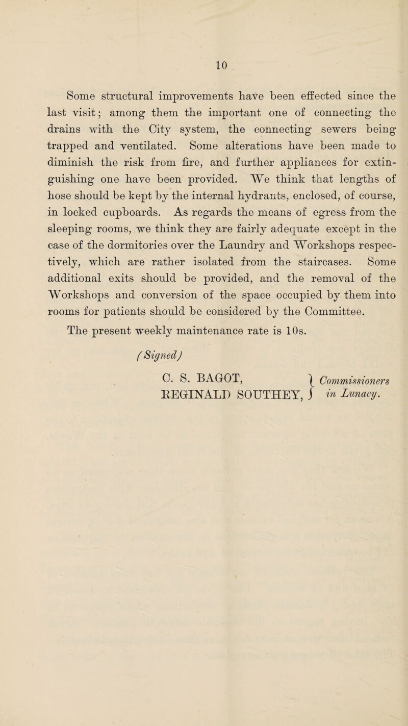 Some structural improvements have been effected since the last visit; among them the important one of connecting the drains with the City system, the connecting sewers being trapped and ventilated. Some alterations have been made to diminish the risk from fire, and further appliances for extin¬ guishing one have been provided. We think that lengths of hose should be kept by the internal hydrants, enclosed, of course, in locked cupboards. As regards the means of egress from the sleeping rooms, we think they are fairly adecpiiate except in the case of the dormitories over the Laundry and Worksliops respec¬ tively, which are rather isolated from the staircases. Some additional exits should be provided, and the removal of the Workshops and conversion of the space occupied by them into rooms for patients should be considered by the Committee. The present weekly maintenance rate is 10s. ( Signed) C. S. BAGrOT, Commissioners BEGUNALI) SOUTHEY, j in Lunacy.