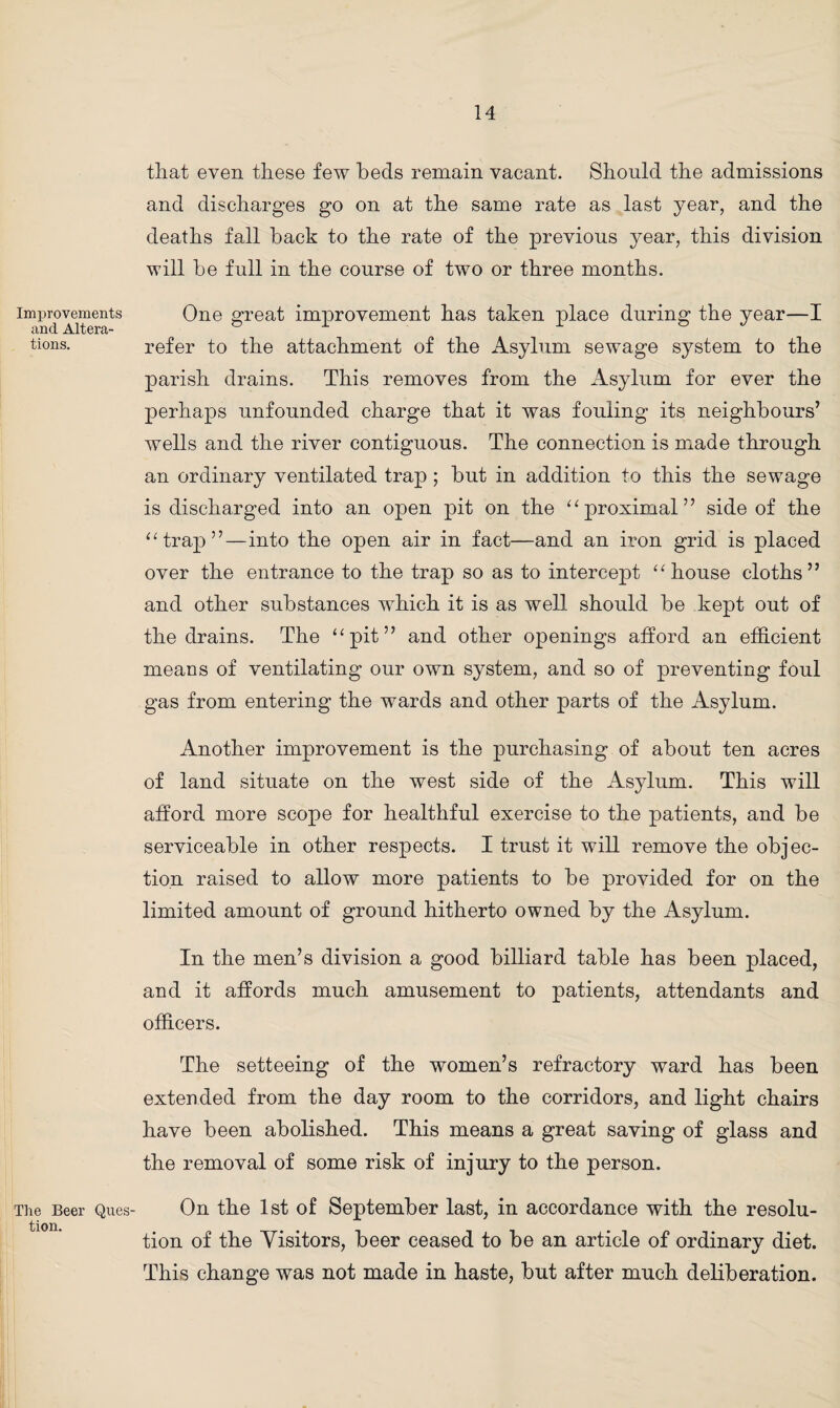 Improvements and Altera¬ tions. The Beer Ques¬ tion. that even these few beds remain vacant. Should the admissions and discharges go on at the same rate as last year, and the deaths fall back to the rate of the previous year, this division will be full in the course of two or three months. One great improvement has taken place during the year—I refer to the attachment of the Asylum sewage system to the parish drains. This removes from the Asylum for ever the perhaps unfounded charge that it was fouling its neighbours’ wells and the river contiguous. The connection is made through an ordinary ventilated trap; but in addition to this the sewage is discharged into an open pit on the “proximal” side of the “trap”—into the open air in fact—and an iron grid is placed over the entrance to the trap so as to intercept “house cloths” and other substances which it is as well should be kept out of the drains. The “pit” and other openings afford an efficient means of ventilating our own system, and so of preventing foul gas from entering the wards and other parts of the Asylum. Another improvement is the purchasing of about ten acres of land situate on the west side of the Asylum. This will afford more scope for healthful exercise to the patients, and be serviceable in other respects. I trust it will remove the objec¬ tion raised to allow more patients to be provided for on the limited amount of ground hitherto owned by the Asylum. In the men’s division a good billiard table has been placed, and it affords much amusement to patients, attendants and officers. The setteeing of the women’s refractory ward has been extended from the day room to the corridors, and light chairs have been abolished. This means a great saving of glass and the removal of some risk of injury to the person. On the 1st of September last, in accordance with the resolu¬ tion of the Visitors, beer ceased to be an article of ordinary diet. This change was not made in haste, but after much deliberation.