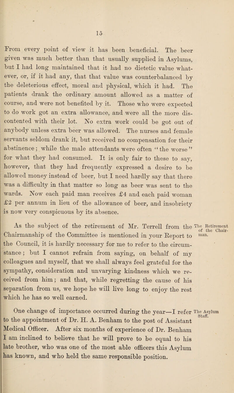 From every point of view it has been beneficial. The beer given was much better than that usually supplied in Asylums, but I had long maintained that it had no dietetic value what¬ ever, or, if it had any, that that value was counterbalanced by the deleterious effect, moral and physical, which it had. The patients drank the ordinary amount allowed as a matter of course, and were not benefited by it. Those who were expected to do work got an extra allowance, and were all the more dis¬ contented with their lot. No extra work could be got out of anybody unless extra beer was allowed. The nurses and female servants seldom drank it, but received no compensation for their abstinence; while the male attendants were often “ the worse” for what they had consumed. It is only fair to these to say, however, that they had frequently expressed a desire to be allowed money instead of beer, but I need hardly say that there was a difficulty in that matter so long as beer was sent to the wards. Now each paid man receives £4 and each paid woman £2 per annum in lieu of the allowance of beer, and insobriety is now very conspicuous by its absence. As the subject of the retirement of Mr. Terrell from the Tlie Retirement . of the Chair- Chairmanship of the Committee is mentioned in your Eeport to man- the Council, it is hardly necessary for me to refer to the circum¬ stance ; but I cannot refrain from saying, on behalf of my colleagues and myself, that we shall always feel grateful for the sympathy, consideration and unvarying kindness which we re¬ ceived from him; and that, while regretting the cause of his separation from us, we hope he will live long to enjoy the rest which he has so well earned. One change of importance occurred during the year—I refer The Asylum to the appointment of Dr. H. A. Benham to the post of Assistant Medical Officer. After six months of experience of Dr. Benham I am inclined to believe that he will prove to be equal to his late brother, who was one of the most able officers this Asylum has known, and who held the same responsible position.