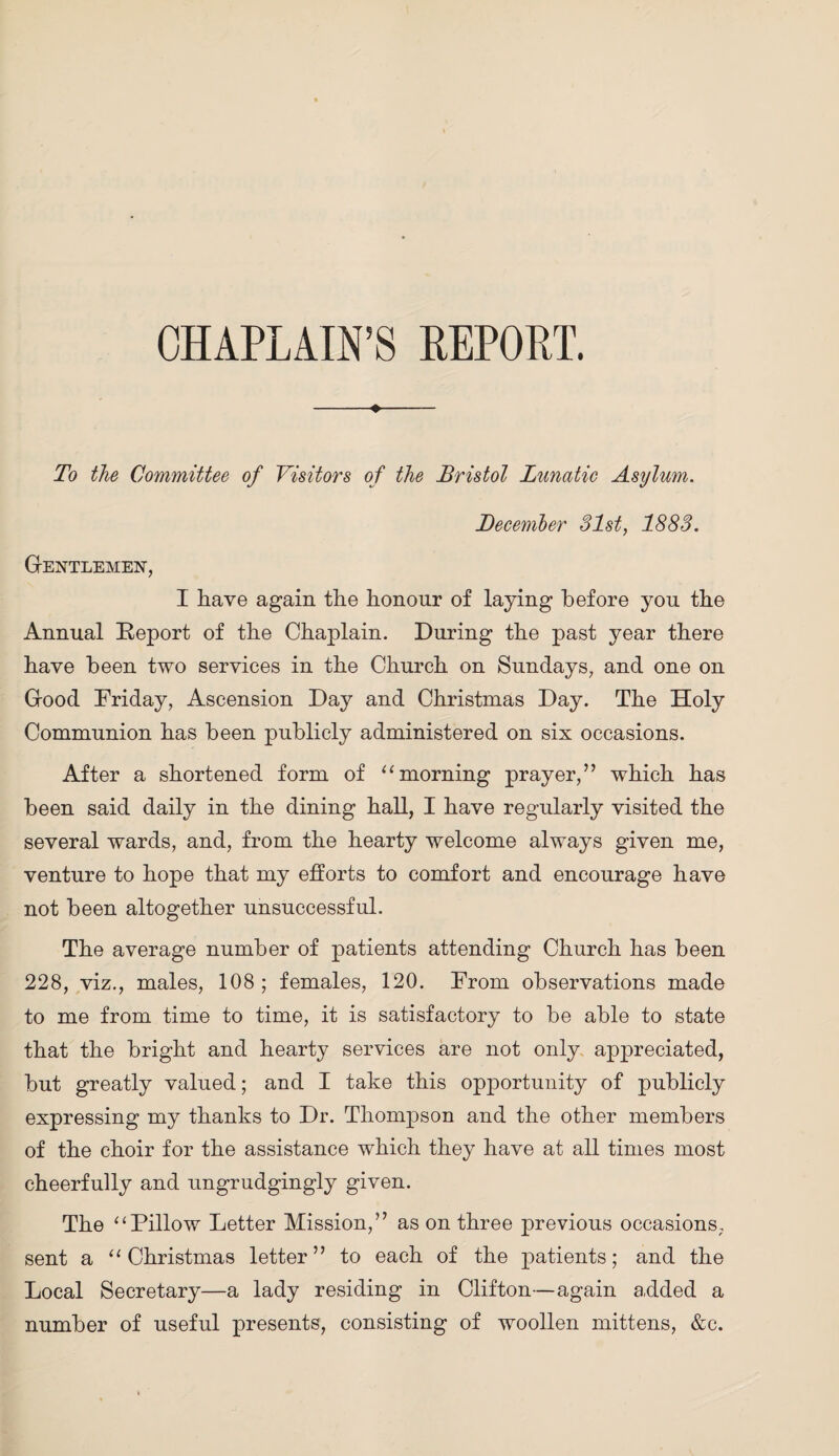 CHAPLAIN’S REPORT. ♦ To the Committee of Visitors of the Bristol Lunatic Asylum. December 31st, 1883. Gentlemen, I Lave again the honour of laying before you the Annual Report of the Chaplain. During the past year there have been two services in the Church on Sundays, and one on Good Friday, Ascension Day and Christmas Day. The Holy Communion has been publicly administered on six occasions. After a shortened form of “ morning prayer,” which has been said daily in the dining haH, I have regularly visited the several wards, and, from the hearty welcome always given me, venture to hope that my efforts to comfort and encourage have not been altogether unsuccessful. The average number of patients attending Church has been 228, viz., males, 108 ; females, 120. From observations made to me from time to time, it is satisfactory to be able to state that the bright and hearty services are not only appreciated, but greatly valued; and I take this opportunity of publicly expressing my thanks to Dr. Thompson and the other members of the choir for the assistance which they have at all times most cheerfully and ungrudgingly given. The “Pillow Letter Mission,” as on three previous occasions, sent a “Christmas letter” to each of the patients; and the Local Secretary—a lady residing in Clifton—again added a number of useful presents, consisting of woollen mittens, &c.