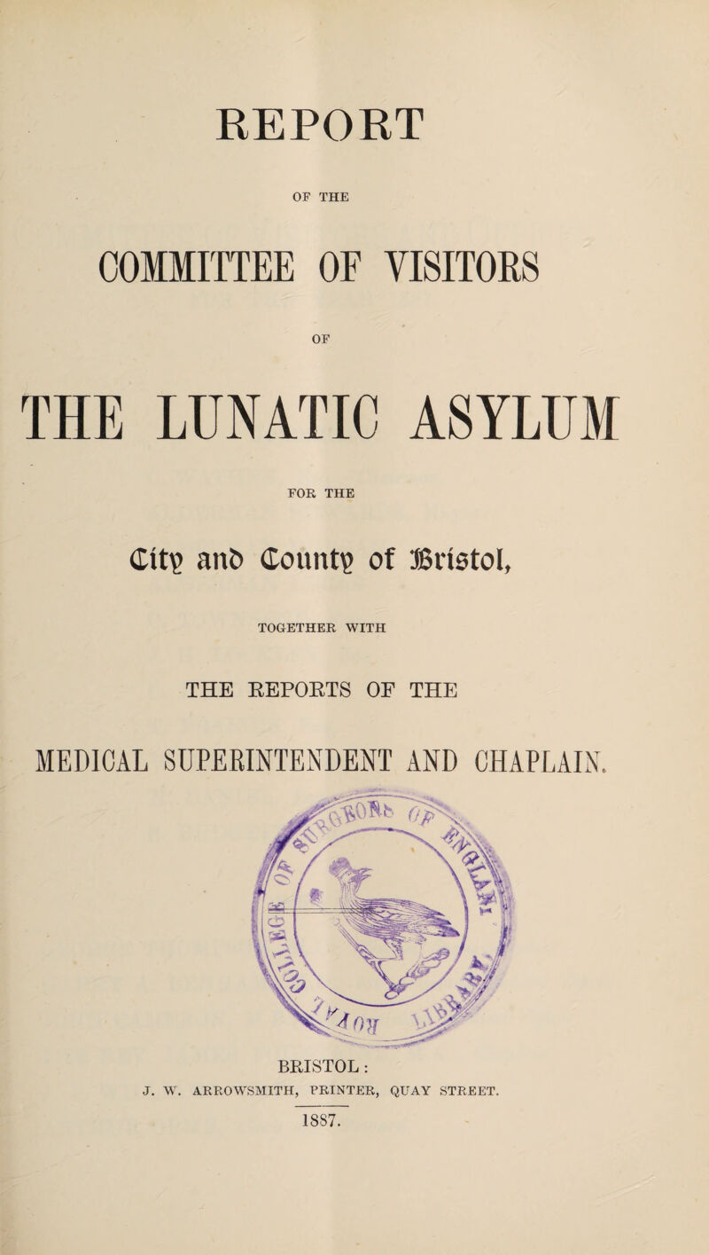 REPORT OF THE COMMITTEE OF VISITORS OF THE LUNATIC ASYLUM FOR THE CItp an£> Count? of Bristol, TOGETHER WITH THE REPORTS OF THE MEDICAL SUPERINTENDENT AND CHAPLAIN. BRISTOL: J. W. ARROWSMITH, PRINTER, QUAY STREET. 18S7.