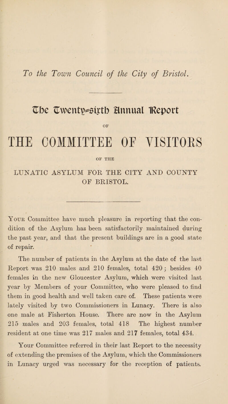 To the Town Council of the City of Bristol. £be Gwent^siytb annual IReport OF THE COMMITTEE OF VISITORS OF THE LUNATIC ASYLUM FOB, THE CITY AND COUNTY OF BRISTOL. Your Committee have much pleasure in reporting that the con¬ dition of the Asylum has been satisfactorily maintained during the past year, and that the present buildings are in a good state of repair. The number of patients in the Asylum at the date of the last Report was 210 males and 210 females, total 420 ; besides 40 females in the new Gloucester Asylum, which were visited last year by Members of your Committee, who were pleased to find them in good health and well taken care of. These patients were lately visited by two Commissioners in Lunacy. There is also one male at Fisherton House. There are now in the Asylum 215 males and 203 females, total 418 The highest number resident at one time was 217 males and 217 females, total 434. Your Committee referred in their last Report to the necessity of extending the premises of the Asylum, which the Commissioners in Lunacy urged was necessary for the reception of patients.